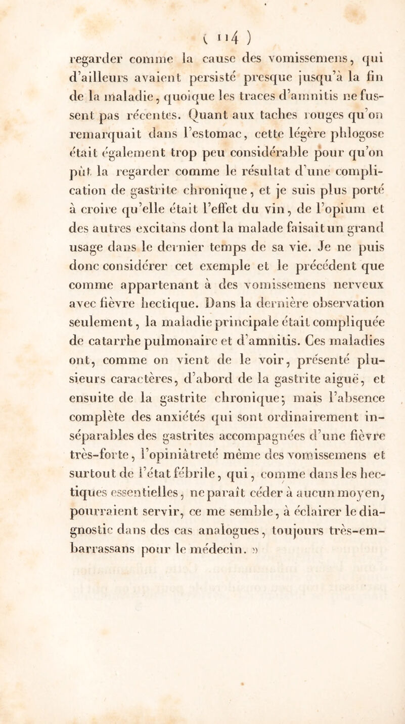 regarder comme la cause des vomissenieiis, qui d’ailleurs avaient persisté presque jusqu’à la fin de la maladie, quoique les traces d’amnitis ne fus- sent pas récentes. Quant aux taches i ouges qu’on remarquait dans l’estomac, cette légère phlogose était également trop peu considérable pour qu’on put la regarder comme le résultat d’une compli- cation de gastrite chronicpie, et je suis plus porté à croire qu’elle était l’effet du vin, de l’opium et des autres excitans dont la malade faisait un grand usage dans le dernier temps de sa vie. Je ne puis donc considérer cet exemple et le précédent que comme appartenant à des vomissemens nerveux avec fièvre hectique. Dans la dernière observation seulement, la maladie principale était compliquée de catarrhe pulmonaire et d’amnitis. Ces maladies ont, comme on vient de le voir, présenté plu- sieurs caractères, d’abord de la gastrite aigue, et ensuite de la gastrite chronique*, mais l’absence complète des anxiétés qui sont ordinairement in- séparables des gastrites accompagnées d’une fièvre très-forte, l’opiniâtreté même des vomissemens et surtout de l’état fébrile, qui, comme dans les hec- tiques essentielles, ne parait cédera aucun moyen, pourraient servir, ce me semble, à éclairer le dia- gnostic dans des cas analogues, toujours très-em- barrassans pour le médecin. »
