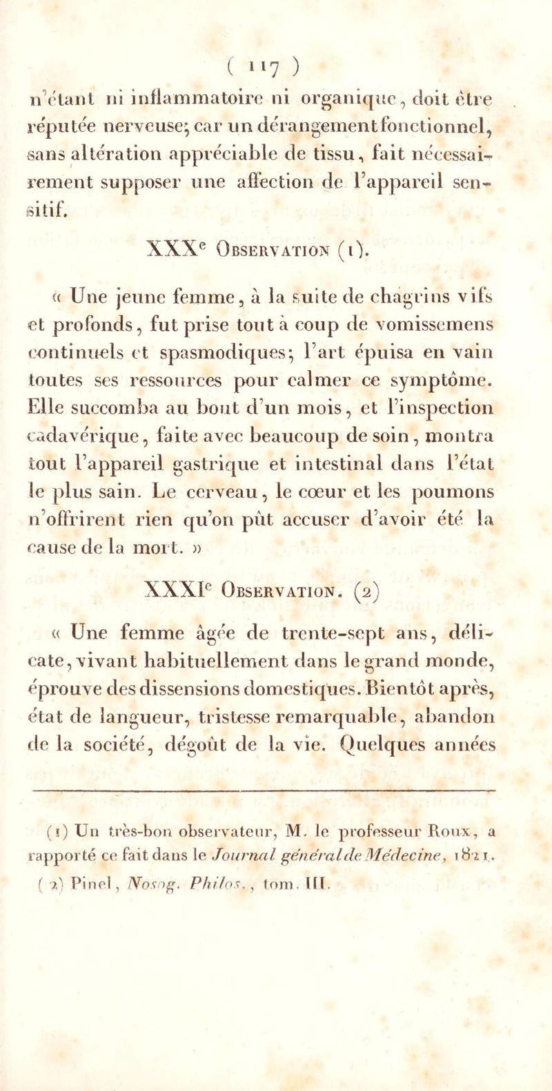 t, 117 ) n’clanl ni inflammatoire ni organique, doit être re'piitée nerveuse^ car un dérangement fonctionnel, sans altération appréciable de tissu ^ fait nécessai-^ renient supposer une affection de l’appareil sen- sitif. XXX® Observation (0. <( Une jeune femme, à la suite de chagrins vifs et profonds, fut prise tout à coup de vomissemens continuels et spasmodiques^ l’art épuisa en vain toutes ses ressources pour calmer ce symptôme. Elle succomba au bout d’un mois, et l’inspection cadavérique, faite avec beaucoup de soin, montra tout l’appareil gastrique et intestinal dans l’état le plus sain. Le cerveau, le cœur et les poumons n’offrirent rien qu’on pût accuser d’avoir été la cause de la mort. » XXXI® Observation. (2) (( Une femme âgée de trente-sept ans, déli- cate, vivant habituellement dans le grand monde, éprouve des dissensions domestiques. Bientôt apres, état de langueur, tristesse remarquable, abandon de la société, dégoût de la vie. Quelques années (ï) Un très-bon observateur, M. le professeur Roux, a rapporté ce fait dans le Journal général de Médecine, i8'2ï.