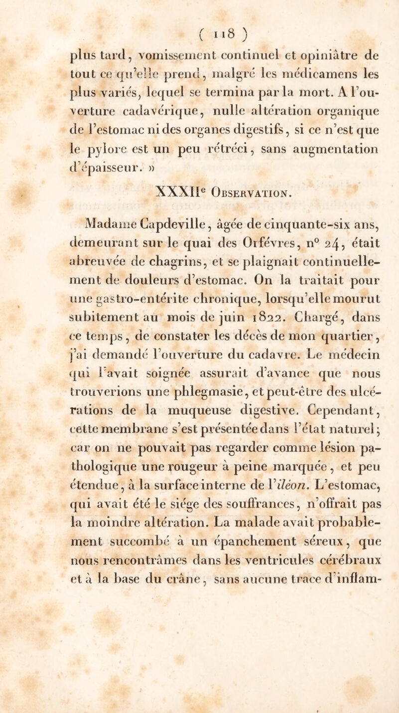 ( «*8 ) plus tard, vomissement continuel et opiniâtre de tout ce qu’elle prend, malgré les médicamens les plus variés, lequel se termina parla mort. A l’ou- verture cadavérique, nulle altération organique de l’estomac ni des organes digestifs, si ce n’est que le pylore est un peu rétréci, sans augmentation d’épaisseur. » XXXIl® Observation. Madame Capdeville, âgée de cinquante-six ans, demeurant sur le quai des Orfèvres, n® 24, était abreuvée de chagrins, et se plaignait continuelle- ment de douleurs d’estomac. On la traitait pour une gastro-entérite chronique, lorsqu’elle mourut subitement au mois de juin 18:22. Chargé, dans ce temps, de constater les décès de mon quartier, j’ai demandé l’ouverture du cadavre. Le médecin qui l'avait soignée assurait d’avance que nous trouverions une phlegmasie, et peut-être des ulcé- rations de la muqueuse digestive. Cependant, cette membrane s’est présentée dans l’état naturel; car on ne pouvait pas regarder comme lésion pa- thologique une rougeur à peine marquée , et peu étendue, à la surface interne de V iléon. L’estomac, qui avait été le siège des soulFrances, n’ofîrait pas la moindre altération. La malade avait probable- ment succombé â un épanchement séreux, que nous rencontrâmes dans les ventricules cérébraux et â la base du crâne, sans aucune trace d’inflam-