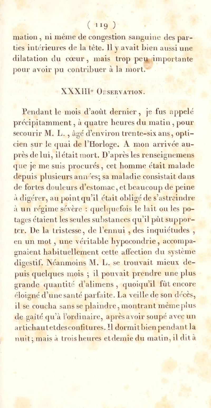 ( “9 ) mation , ni meme de congestion sanguine des par- ties intérieures de la tète. 11 y avait bien aussi une dilatation du cœur, mais trop pei| importante pour avoir ]3U contribuer à la mort. X.XXIH®' Oeservation. Pendant le mois d’août dernier, je fus appelé précipitamment, à quatre heures du matin , pour secourir M, L. , âgé d’environ trente-six ans, opti- cien sur le quai de l’Horloge. A mon arrivée au- près de lui, il était mort. D’après les renseignemens que je me suis procurés, cet homme était malade depuis plusieurs ann ées* sa maladie consistait dans de fortes douleurs d’estomac, et beaucoup de peine à digérer, au point qu’il était obligé de s’astreindre à un régime sévère : quelquefois le lait ou les po- tages étaient les seules substances qu’il pût suppor- ter. De la tristesse, de l’ennui , des inquiétudes , en un mot, une véritable hypocondrie, accompa- gnaient habituellement cette affection du système digestif. Néanmoins M. L. se trouvait mieux de- puis quelques mois ^ il pouvait prendre une plus grande quantité d’alimens , quoiqu’il fût encore éloigné d’une santé parfaite. La veille de son décès, il se coucha sans se plaindre, montrant mémepîus de gaîté qu’à l’ordinaire, après avoir soupé avec un artichautetdesconfitures. Il dormit bien pendant la nuit^ mais à trois heures etdemie du matin, il dit à
