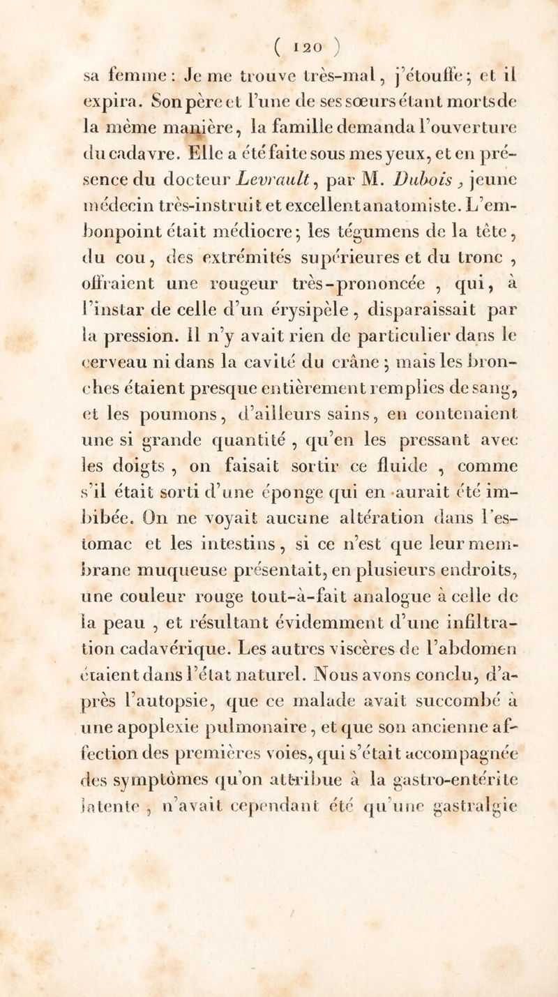 sa femme: Je me trouve très-mal, j’ètouffe; et il expira. Sonpèreet l’une de ses sœurs étant mortsde la même manière, la famille demanda l’ouverture ïr ^ du cadavre. Elle a étéfaite sous mes yeux, et en pré- sence du docteur Levrault^ par M. Dubois ^ jeune médecin très-instruit et excellent anatomiste. L’em- honpoint était médiocre*, les tégumens de la tète, du cou, des extrémités supérieures et du tronc , olfraient une rougeur très-prononcée , qui, à l’instar de celle d’un érysipèle , disparaissait par la pression, il n’y avait rien de particulier dans le cerveau ni dans la cavité du crâne ; mais les bron- ches étaient presque entièrement remplies de sang, et les poumons, d’ailleurs sains, en contenaient une si grande quantité , qu’en les pressant avec les doigts , on faisait sortir ce fluide , comme s’il était sorti d’une éponge qui en «aurait été im- bibée. On ne voyait aucune altération dans l’es- tomac et les intestins, si ce n’est que leur mem- brane muqueuse présentait, en plusieurs endroits, une couleur rouge tout-à-fait analogue à celle de la peau , et résultant évidemment d’une infiltra- tion cadavérique. Les autres viscères de l’abdomen étaient dans l’état naturel. Nous avons conclu, d’a- près l’autopsie, que ce malade avait succombé à une apoplexie pulmonaire, et que son ancienne af- fection des premières voies, qui s’était accompagnée des symptômes qu’on attribue à la gastro-entérite latente , n’avait cependant été qu’une gastralgie