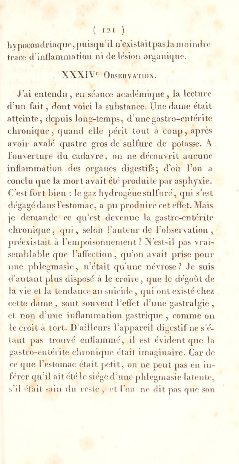 ( «21 ) liypoconclriaque, puisqu’il o’existait pas la moiiuh e trace crinflaînoiatiou ni de lésion organique. XXXIV® Observation. Jai entendu , en sëance academique , la lecture d’un fait, dont voici la substance. Une dame était atteinte, depuis long-temps, d’une gastro-entérite chronique , quand elle périt tout à coup, après avoir avalé quatre gros de sulfure de potasse. A l’ouverture du cadavre, on ne découvrit aucune inflammation des organes digestifs j d’oii l’on a conclu que la mort avait été produite par asphyxie. C est fort ])ien : le gaz hydrogène sulfuré, qui s^est dégagé dans l’estomac, a pu. produire cet eflet. Mais je demande ce qu’est devenue la gastro-entérite chronique, qui, selon l’auteur de l’o])servation , préexistait à l’empoisonnement ? NVst-il pas vrai- semblable c[ue î’aflection, qu’on avait prise pour une phlegmasie, n’était qu'une névrose? Je suis d’autant plus disposé à le croire, que le dégoût de la vie et la tendance au suicide, qui ont existé chez cette dame ^ sont souvent l’elfet d’une gastralgie, et non d’une inflammation gastrique , comme on le croit à tort. D’ailleurs l’appareil digestif ne s’é- tant pas trouvé enflammé, il est évident que la gastro-entérite chronique était imaginaire. Car de ce ({ue l’estomac était petit, on ne peut pas en in- férer qu’il ait été le siège d’une phlegmasie latente, s’il ^ûait sain du resle , et l’on m‘ dit pas que son