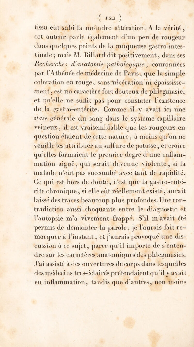 cet auteur parle également cFun peu de rougeur lia ns quelques points de la muqueuse gastro-intes- tinale mais M. Billard dit positivement, dans ses Recherches ch anatomie pathologique ^ couronnées par FAthénée de médecine de Paris, c|ue la simple coloration en rouge, sans ulcération ni épaississe- ment, est un caractère fort douteux de plilegmasie, et qu elle ne suffit pas pour constater l’existence de la gastro-entérite. Comme il y avait ici une stase générale du sang dans le système capillaire veineux, il est vraisemÎ3laBle que les rougeurs en question étaient de cette nature, à moins qu’on ne veuille les attribuer au sulfure de potasse, et croire qu’elles formaient le premier degré d’une inflam- mation aiguë, qui serait devenue violente, si la malade n’eût pas succombé avec tant de rapidité. Ce qui est hors de doute, c’est c£ue la gastro-enté- rite chronique, si elle eût réellement existé, aurait laissé des traces beaucoup plus profondes. Une con- tradiction aussi choquante entre le diagnostic et l’autopsie m’a vivement frappé. S’il m^avait été permis de demander la parole, je l’aurais fait re- marquer à l’instant, et j’aurais provoqué une dis- cussion à ce sujet, parce qu’il importe de s’enten- dre sur les caractères anatomiques des phlegmasies. J’ai assisté à des ouvertures de corps dans lesquelles des médecins très-éclairés prétendaient qu’il y avait eu inflammation, tandis que d’autres, non moins