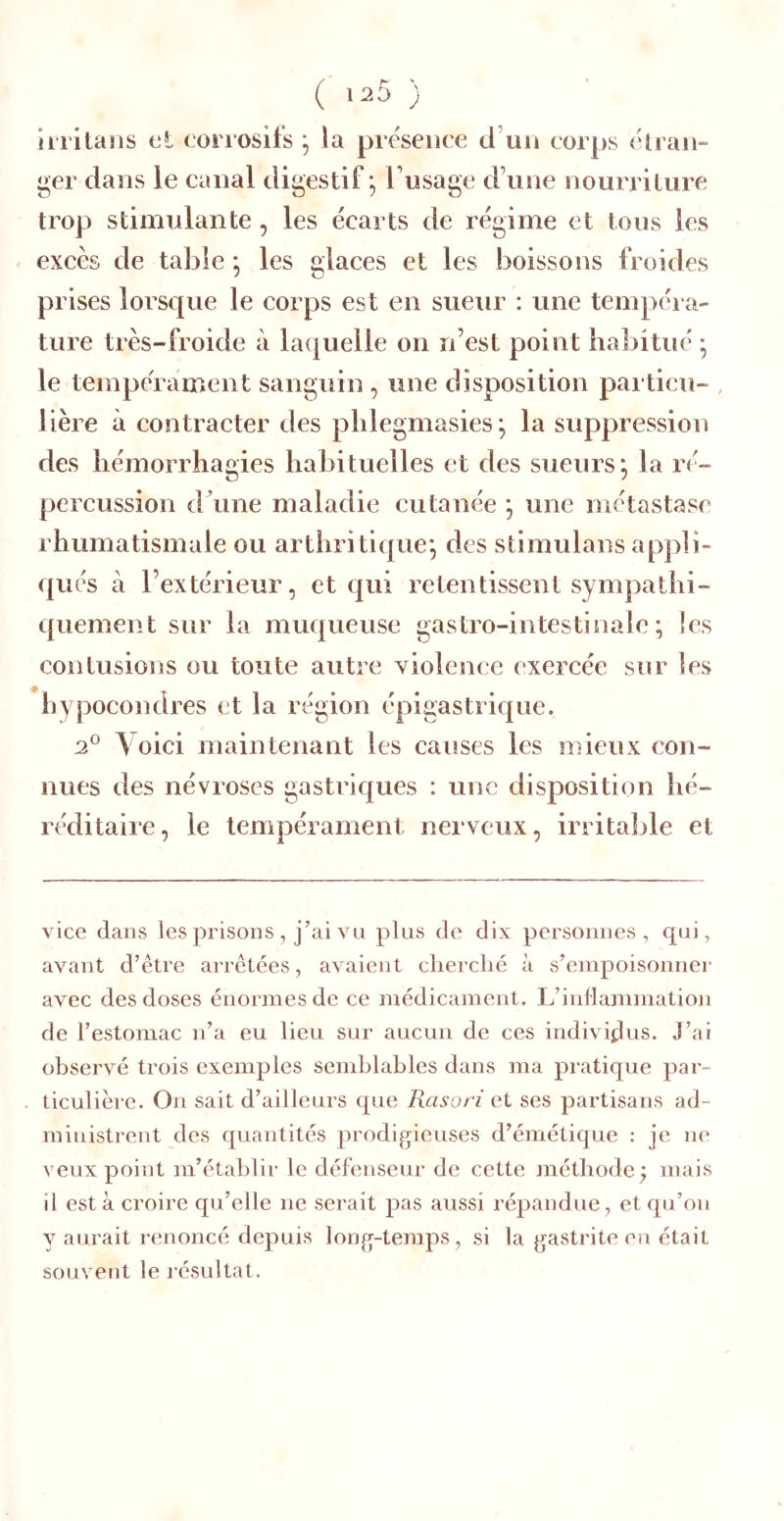 ( 125 ) liTÎlaîis t‘l corrosifs la presence d’un corps clran- ger dans le canal digestif *, l’usage d’une nourriture trop stimulante, les écarts de régime et tous les excès de table * les glaces et les boissons froides prises lorsque le corps est en sueur : une tempéra- ture très-froide à laquelle on n’est point habitué ; le tempérament sanguin, une disposition particu- , lière à contracter des phlegmasies^ la suppression des hémorrhagies habituelles et des sueurs^ la ré- percussion d’une maladie cutanée ; une métastase rhumatismale ou arthritique*, des stimulans appli- qués à l’extérieur, et c|ui retentissent sympathi- quement sur la muqueuse gastro-intestinale; les contusions ou toute autre violence exercée sur les hypocondres et la région épigastrique. 2° Voici maintenant les causes les mieux con- nues des névroses gastriques ; une disposition hé- réditaire, le tempérament nerveux, irritable et vice dans les prisons , j’ai vu plus de dix personnes, qui, avant d’être arrêtées, avaient cherche à s’empoisonner avec des doses énormes de ce médicament. L’inflammation de l’estomac n’a eu lieu sur aucun de ces individus. J’ai observé trois exemples semblables dans ma pratique par- ticulière. On sait d’ailleurs que Rasori et ses partisans ad- ministrent des quantités prodigieuses d’émétique : je ne veux point m’établir le défenseur de cette méthode^ mais il esta croire qu’elle ne serait pas aussi répandue, et qu’on y aurait renoncé depuis long-temps, si la gastrite en était souvent le résultat.