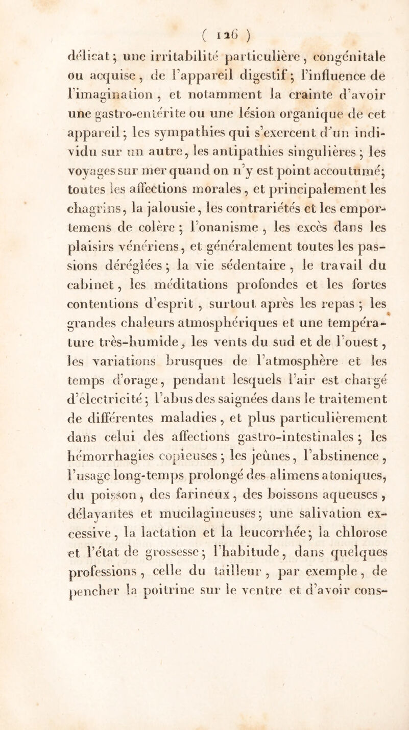 / ) V I 2() ) d(üicat; une irritabilité particulière, congénitale ou acquise, de l’appareil digestif*, l’influence de l’imagination , et notamment la crainte d’avoir une gastro-entérite ou une lésion organique de cet appareil; les sympathies qui s’exeixent d^un indi- vidu sur un autre, les antipathies singulières ; les voyages sur mer quand on n’y est point accoutumé; toutes les affections morales, et principalement les chagrins, la jalousie, les contrariétés et les empor- temcns de colère ; l’onanisme , les excès dans les plaisirs vénériens, et généralement toutes les pas- sions déréglées; la vie sédentaire, le travail du cabinet, les méditations profondes et les fortes contentions d’esprit , surtout après les repas ; les grandes chaleurs atmosphériques et une tempéra- ture très-humide^ les vents du sud et de l’ouest, les variations brusques de l’atmosphère et les temps d’orage, pendant lesquels l’air est chargé d’électricité ; l’abus des saignées dans le traitement de différentes maladies, et plus particulièrement dans celui des affections gastro-intestinales ; les hémorrhagies copieuses ; les jeûnes, l’abstinence , l’usage long-temps prolongé des alimens atoniques, du poisson, des farineux , des boissons aqueuses , délayantes et mucilagineuses ; une salivation ex- cessive, la lactation et la leucorrhée; la chlorose et l’état de grossesse ; l’habitude, dans quelques professions , celle du tailleur , par exemple, de pencher la poitrine sur le ventre et d’avoir cons-