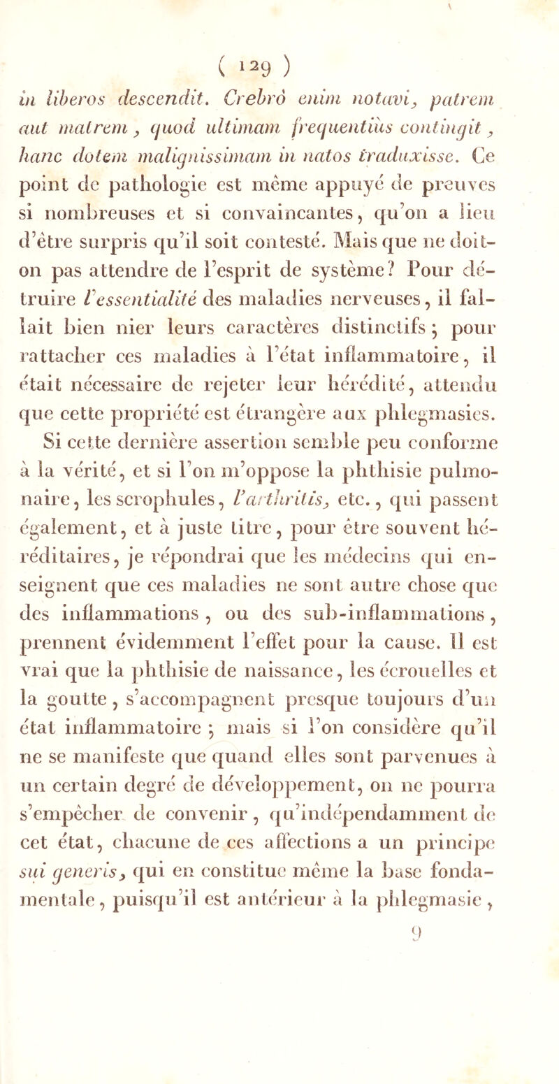 ( ‘20 ) il libéras descendit. Crehrô eiiim notavi^ palreni aut niatretn ^ cjiwd ultimam, fretjuentius contuigit ^ hanc dotem malignissimam in natos traduxisse. Ce point de pathologie est même appuyé de preuves si nombreuses et si convaincantes, qu’on a lieu d’être surpris qu’il soit contesté. Mais que ne doit- on pas attendre de l’esprit de système? Pour dé- truire ressentialité des maladies nerveuses, il fal- lait bien nier leurs caractères distinctifs j pour rattacher ces maladies à l’état inflammatoire, il était nécessaire de rejeter leur hérédité, attendu que cette propriété est étrangère aux phlegmasies. Si cette dernière assertion semble peu conforme à la vérité, et si l’on m’oppose la phthisie pulmo- naire, les scrophules, UartlirUis^ etc., qui passent également, et à juste Litre, pour être souvent hé- réditaires, je répondrai que les médecins qui en- seignent que ces maladies ne sont autre chose que des inflammations , ou des sub-inflammations, prennent évidemment l’effet pour la cause. Il est vrai que la phthisie de naissance, les écrouelles et la goutte , s’accompagnent presque toujours d’un état inflammatoire *, mais si l’on considère qu’il ne se manifeste que quand elles sont parvenues à un certain degré de développement, on ne pourra s’empêcher de convenir, qu’indépendamment de cet état, chacune de ces affections a un principe sui generisy qui en constitue même la base fonda- mentale, puisqu’il est antérieur à la phlegmasie,