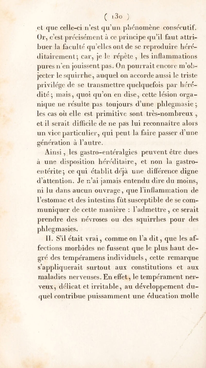 ( ) et que celle-ci n’est qu’un phénomène consecutif. Or, c’est précisément à ce principe qu’il faut attri- buer la faculté qu elles ont de se reproduire héré- ditairement*, car, je le répète , les inflammations pures n’en jouissent pas. On pourrait encore m’ob- jecter le squirrhe, auquel on accorde aussi le triste privilège de se transmettre quelquefois par héré- dité; mais, c|uoi qu’on en dise, cette lésion orga- nique ne résulte pas toujours d’une phlegmasie ; les cas oii elle est primitive sont très-nombreux , et il serait difficile de ne pas lui reconnaître alors un vice particulier, c|ui peut la faire passer d’une «fénération à l’autre. O Ai nsi, les gastro-entéralgies peuvent être dues à une disposition héréditaire, et non la gastro- entérite; ce qui établit déjà une différence digne d’attention. Je n’ai jamais entendu dire du moins, ni lu dans aucun ouvrage, que l'inflammation de l’estomac et des intestins fut susceptible de se com- muniquer de cette manière : l’admettre, ce serait prendre des névroses ou des squirrhes pour des phlegmasies. II. S’il était vrai, comme on l’a dit, que les af- fections morbides ne fussent que le plus haut de- gré des tempéramens individuels, cette remarque s’appliquerait surtout aux constitutions et aux maladies nerveuses. En effet, le tempérament ner- veux, délicat et irritable, au développement du- quel contribue puissamment une éducation molle
