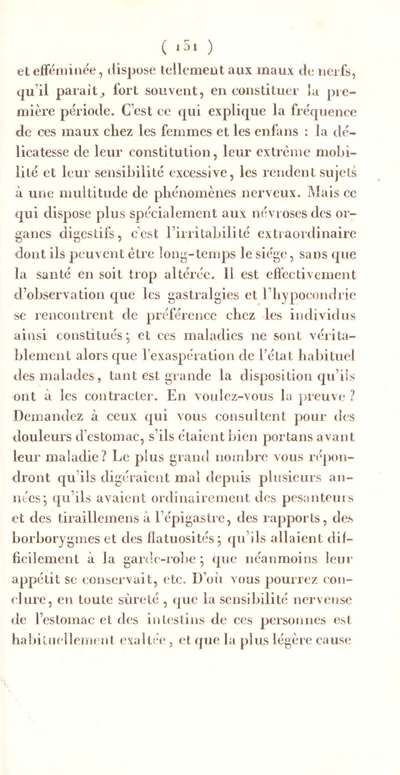 ( ‘5. ) etefféminee, dispose tellement aux maux de ueifs, qu’il parait;, fort souvent, en constituer la pre- mière période. C’est ce qui explique la fréquence de ces maux chez les femmes et les enfans : la dé- licatesse de leur constitution, leur extrême mobi- lité et leur sensibilité excessive, les rendent sujets à une multitude de phénomènes neryeux. Mais ce qui dispose plus spécialement aux névroses des or- ganes digestifs, c'est l’irritabilité extraordinaire dont ils peuvent être long-temps le siège, sans que la santé en soit trop altérée. Il est effectivement d’observation que les gastralgies et l’hypocondrie se rencontrent de préférence chez les individus ainsi constitués; et ces maladies ne sont vérita- blement alors que l’exaspération de l’état habituel des malades, tant est grande la disposition qu’ils ont à les contracter. En voulez-vous la preuve ? Demandez à ceux qui vous consultent pour des douleurs d’estomac, s’ils étaient bien portans avant leur maladie? Le plus grand nombre vous répon- dront qu’ils digéraient mal depuis plusieurs an- nées; qu’ils avaient ordinairement des pesanteurs et des tiraillemens à l’épigastre, des rapports, des borborygmes et des flatuosités; qu’ils allaient dif- ficilement à la garde-robe ; que néanmoins leur appétit se conservait, etc. D’oii vous pourrez con- clure, en toute sûreté , que la sensibilité nerveuse de l’estomac et des intestins de ces personnes est habitnellement exaltée , et que la plus légère cause