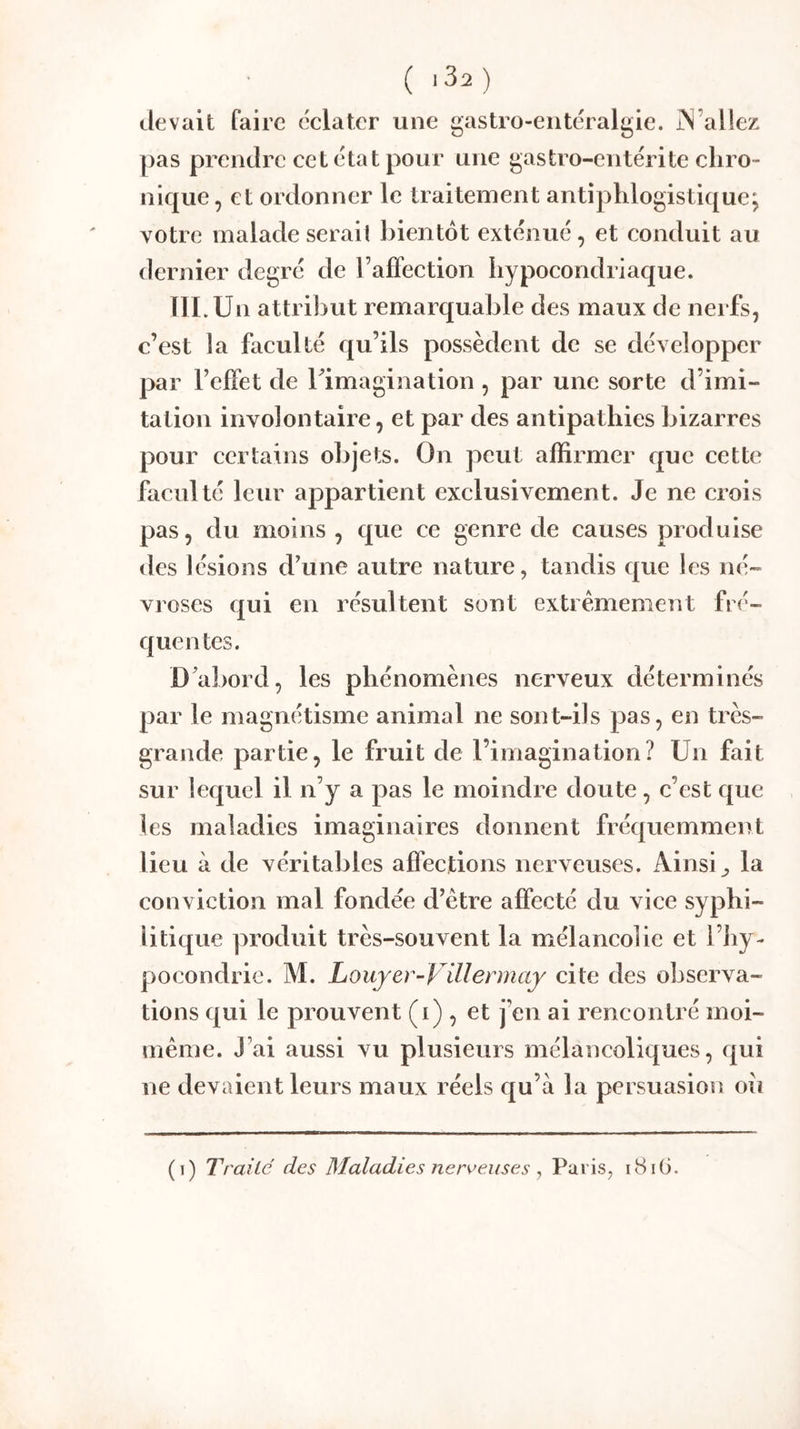 ( .Sa ) devait faire éelater une gastro-entéralgie. jN’altez pas prendre cet état pour une gastro-entérite chro- nique, et ordonner le traitement antiphlogistique; votre malade sérail bientôt exténué, et conduit au dernier degré de raffeetion hypocondriaque. lILUn attribut remarquable des maux de nerfs, c’est la faculté qu’ils possèdent de se développer par l’effet de rimagination , par une sorte d’imi- tation involontaire, et par des antipathies bizarres pour certains objets. On peut affirmer que cette faculté leur appartient exclusivement. Je ne crois pas, du moins , que ce genre de causes produise des lésions d’une autre nature, tandis que les né- vroses qui en résultent sont extrêmement fré- quen tes. D’abord, les phénomènes nerveux déterminés par le magnétisme animal ne sont-ils pas, en très- grande partie, le fruit de l’imagination? Un fait sur lequel il n’y a pas le moindre doute, c’est que les maladies imaginaires donnent fréquemment lieu à de véritables affections nerveuses. Ainsi ^ la conviction mal fondée d’être affecté du vice syphi- litique produit très-souvent la mélancolie et l’hy- pocondrie. M. Louyer-ViUennay cite des observa- tions qui le prouvent (i) , et j’en ai rencontré moi- même. J’ai aussi vu plusieurs mélancoliques, qui ne devaient leurs maux réels qu’à la persuasion ou