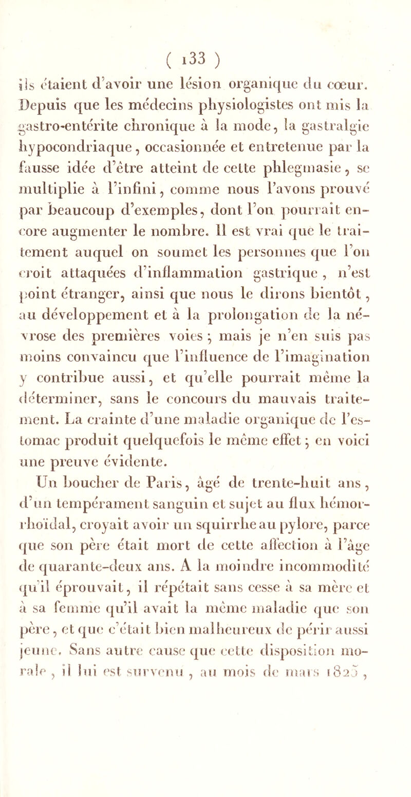 iis Otaient d’avoir une lésion organique du cœur. Depuis que les médecins physiologistes ont mis la gastro^entérite chronique à la mode, la gastralgie hypocondriaque, occasionnée et entretenue par la fausse idée d’étre atteint de cette phlegmasie, se multiplie à l’infini, comme nous l’avons prouvé par beaucoup d’exemples, dont l’on pourrait en- core augmenter le nombre. 11 est vrai que le trai- tement auc[uel on soumet les personnes que l’on croit attaquées d’inflammation gastrique , n’est point étranger, ainsi que nous le dirons bientôt, au développement et à la prolongation de la né- vrose des premières voies ^ mais je n’en suis pas moins convaincu que l’influence de l’imagination y contribue aussi, et qu’elle pourrait meme la déterminer, sans le concours du mauvais traite- ment. La crainte d’une maladie organique de l’es- tomac produit cjnelquefois le meme effet ; en voici une preuve évidente. Un boucher de Paris, âgé de trente-huit ans, il’un tempérament sanguin et sujet au flux hémor- rhoïdal, croyait avoir un squirrheau pylore, parce que son père était mort de cette affection à l’âge de quarante-deux ans. A la moindre incommodité qu’il éprouvait, il répétait sans cesse â sa mère et â sa femme qu’il avait la meme maladie que son père, et que c’était ])icn malheureux de périr aussi jeune. Sans autre cause que cette disposition mo- rale , ii lui est survenu , au mois de mais 1820 ,