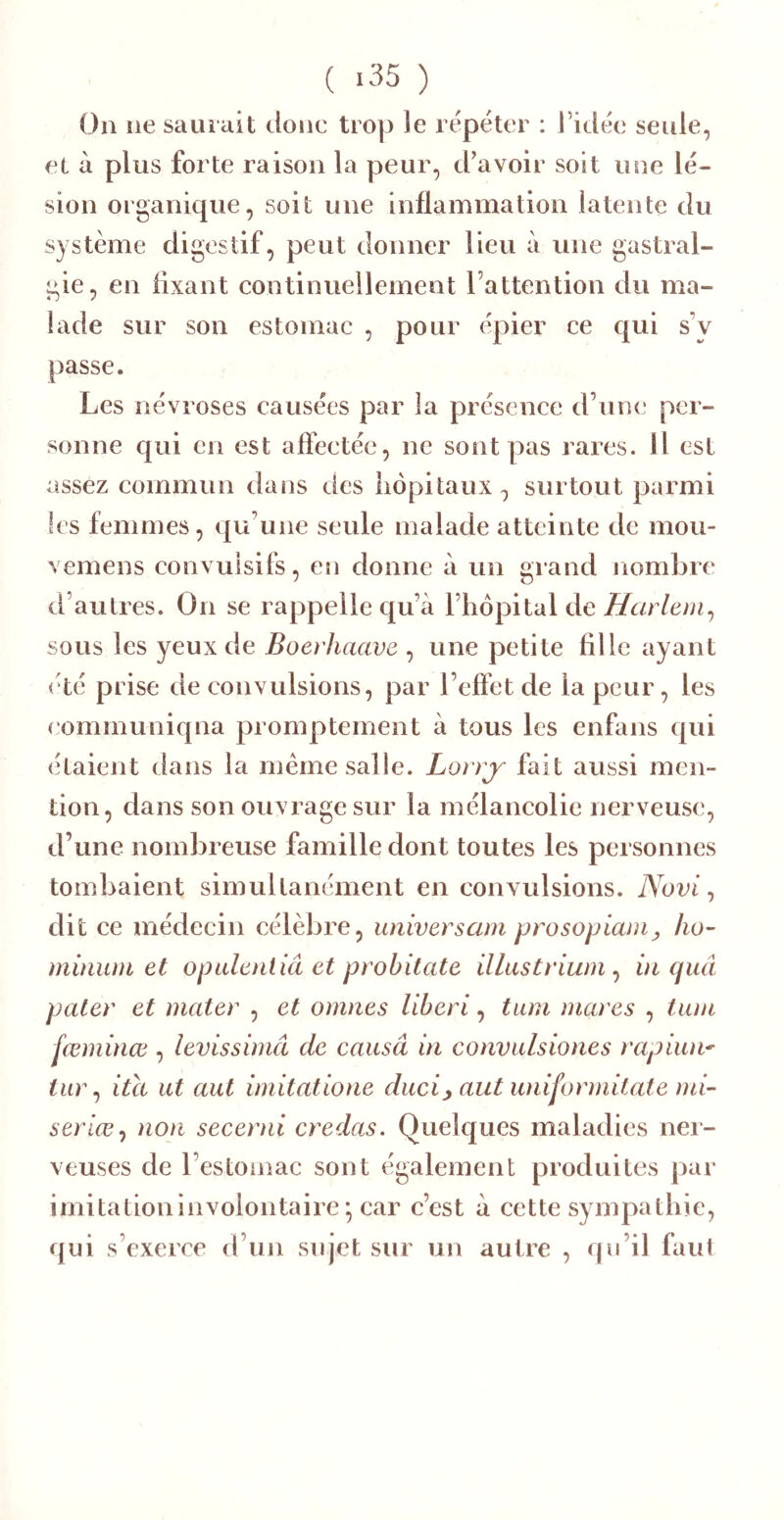 ( >35 ) Ou îie sauiiiit doue trop le répéter : l’idée seule, et à plus forte raison la peur, d’avoir soit une lé- sion organique, soit une inflammation latente du système digestif, peut donner lieu à une gastral- gie, en fixant continuellement l’attention du ma- lade sur son estomac , pour épier ce qui s’y passe. Les névroses causées par la présence d’une per- sonne qui en est affectée, ne sont pas rares. Il est assez commun dans des liôpitaux, surtout parmi les femmes, qu’une seule malade atteinte de mou- vemens convulsifs, en donne à un grand nombre d’autres. On se rappelle qu’à l’hôpital de Harlem^ sous les yeux de Boerhaave , une petite fille ayant (dé prise de convulsions, par l’effet de la peur, les eommuniqna promptement à tous les enfans qui étaient dans la meme salle. Lorrj' fait aussi men- tion, dans son ouvrage sur la mélancolie nerveuse, d’une nombreuse famille dont toutes les personnes tombaient simultanément en convulsions. Novi ^ dit ce médecin célèbre, universam prosopiani^ ho- minum et opulentiâ et probitate illastrium ^ ûi quâ pater et mater , et omnes liberi, tum mares , tam fœminœ , levissimâ de causâ in convulsiones rapiun-^ tur ^ ita ut aut imitatione duci^ aut uniformitate mi- seriœ^ non secerni credas. Quelques maladies ner- veuses de l’estomac sont également produites par imitation involontaire ; car c’est à cette sympathie, qui s’exerce d’un siqet sur un autre , qu’il faut