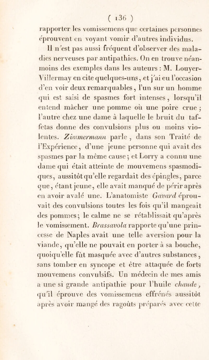( «36 ) rapporter les vomissemens que certaines personnes éprouvent en voyant vomir d’autres individus. 11 n^est pas aussi fréquent d’observer des mala- dies nerveuses par antipathies. On en trouve néan- moins des exemples dans les auteurs : M. Louyer- Villcrmay en cite quelques-uns, et j^ai eu l’occasion d’en voir deux remarquables, l’un sur un homme qui est saisi de spasmes fort intenses , lorsqu’il entend mâcher une pomme oii une poire crue j l’autre chez une dame à laquelle le bruit du taf- fetas donne des convulsions plus ou moins vio- lentes. Zimmermann parle , dans son Traité de l’Expérience, d’une jeune personne qui avait des spasmes par la meme cause *, et Lorry a connu une dame qui était atteinte de mouvemens spasmodi- ques, aussitôt qu’elle regardait des épingles, parce cpie, étant jeune, elle avait manqué de périr après en avoir avalé une. L’anatomiste Gavard éprou- vait des convulsions toutes les fois qu’il mangeait des pommes; le calme ne se rétablissait qu’après le vomissement, ^mssaro/a rapporte qu’une prin- cesse de Naples avait une telle aversion pour la viande, qu’elle ne pouvait en porter à sa bouche, quoiqu’elle fut masquée avec d’autres substances, sans tomber en syncope et être attaquée de forts mouvemens convulsifs. Un médecin de mes amis a une si grande antipathie pour l’huile chaude ^ (|u^il éprouve des vomissemens effrénés aussitôt apres avoir mangé des ragoûts préparés avec ceUe