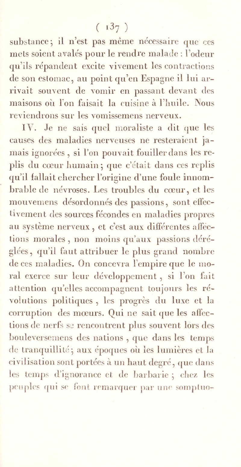 C ) substance; il n’est pas meme ne'cessaire que ces mets soient avales pour le rendre malade : l’odeur qu’ils répandent excite vivement les contractions de son esloiiiac, au point qu’en Espagne il lui ar- rivait souvent de vomir en passant devant des maisons oii Ton faisait la cuisine à l’iiuile. Nous reviendrons sur les vomissemens nerveux. ly. Je ne sais quel moraliste a dit (pie les causes des maladies nerveuses ne resteraient ja- mais ignorées , si l’on pouvait fouiller dans les re- plis du cœur humain; que c’était dans ces replis qu’il fallait chercher l’origine d’une foule innom- brable de névroses. Les troubles du cœur, et les mouvemens désordonnés des passions, sont eifec- tivement des sources fécondes en maladies propres au système nerveux, et e’est aux différentes afféc-» tions morales , non moins qu’aux passions déré- glées, qu’il faut attribuer le plus grand nombre de ces maladies. On concevra l’empire que le mo- ral exerce sur leur développement , si l’on fait attention qu’elles accompagnent toujours les ré- volutions politiques , les progrès du luxe et la corruption des mœurs. Qui ne sait que les affec- tions de nerfs se rencontrent plus souvent lors des bouleversemens des nations , que dans les temps de tranquillité; aux époques oii les lumières et la civilisation sont portées à un haut degré, que dans les temps d’ignorance et de baisbai ie ; chez les [K Opies (jui se ibnt remarquer par une somptuo-