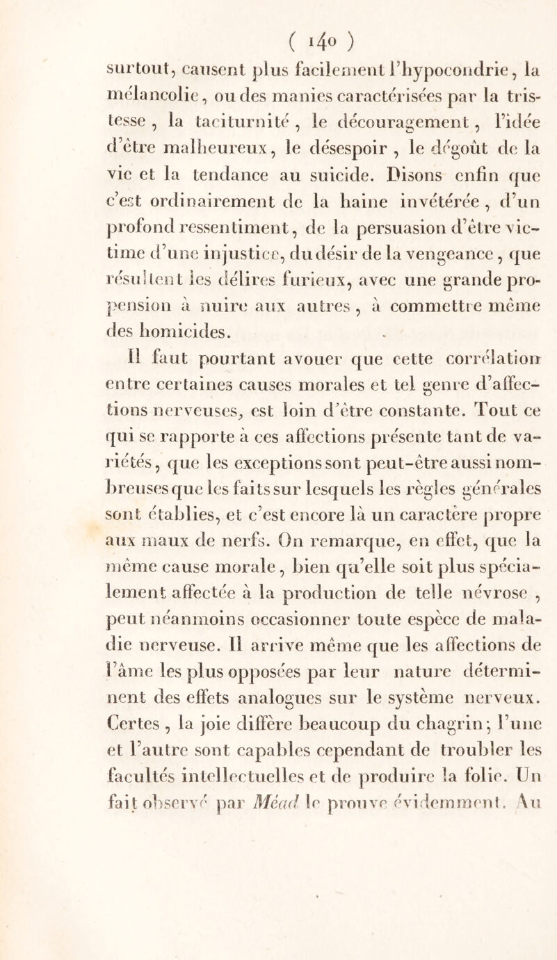 surtout, causent plus facilement l’iiypocoiidrie, la inclancolic, ou des manies caractérisées par la tris- tesse , la taciturnité , le découragement, l’idée d’etre mallieureux, le désespoir , le dégoût de la vie et la tendance au suicide. Disons enfin que c’est ordinairement de la haine invétérée , d’un profond ressentiment, de la persuasion d’être vic- time d’une injustice, du désir de la vengeance , que résultent les délires furieux, avec une grande pro- pension à nuire aux autres , a commettre même des homicides. Il faut pourtant avouer que cette corrélation entre certaines causes morales et tel genre d’alfcc- tions nerveuses^ est loin d’être constante. Tout ce qui se rapporte à ces afi'cctions présente tant de va- riétés, que les exceptions sont peut-être aussi nom- hreiisesque les faits sur lesquels les l’ègles générales sont établies, et c’est encore là un caractère propre aux maux de nerfs. On remarque, en effet, que la }nême cause morale, bien qu’elle soit plus spécia- lement affectée à la production de telle névrose , peut néanmoins occasionner toute espèce de mala- die nerveuse. Il arrive même que les affections de l’âme les plus opposées par leiîr nature détermi- nent des effets analogues sur le système nerveux. Certes , la joie diffère beaucoup du chagrin* runc et l’autre sont capables cependant de troubler les facultés intellectuelles et de produire la folie. Un fait observé par Mead le prouve évidemment. \u