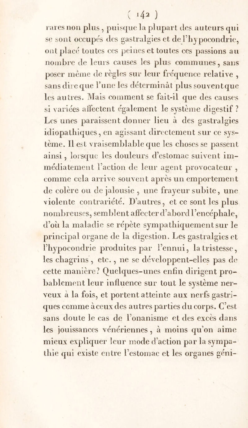raies non plus , puisque la plupart clos auteurs qui se sont occupes clccs gastralgies et de l’hy pocondrie, ont place toutes ces peines et toutes ces passions au noîubre de leurs causes les plus communes, sans poser meme de règles sur leur frècj[uence relative , sans dire que Tunc' les déterminât plus souvent que les autres. Mais coniment se fait-il que des causes si variées affectent également le système digestif ? Les unes paraissent donner lieu à des gastralgies idiopathiques, en agissant directement sur ce sys- tème. Il est vraisemblable que les choses se passent ainsi, lorsque les douleurs d’estomac suivent im- médiatement l’action de leur agent provocateur , comme cela arrive souvent après un emportement de colère ou de jalousie , une frayeur subite, une violente contrariété. D’autres, et ce sont les plus nombreuses, semblent affecter d’abord l’encéphale, d’oii la maladie se répète sympathiquement sur le principal organe de la digestion. Les gastralgies et l’hypocondrie produites par l’ennui, la tristesse, les chagrins , etc., ne se développent-elles pas de cette manière? Quelques-unes enfin dirigent pro- bablement leur influence sur tout le système ner- veux â la fois, et portent atteinte aux nerfs gastri- ques ccmme à ceux des autres parties du corps. C’est sans doute le cas de l’onanisme et des excès dans les jouissances vénériennes , à moins qu’on aime mieux expliquer leur mode d’action par la sympa- thie qui existe entre l’estomac et les organes géni-
