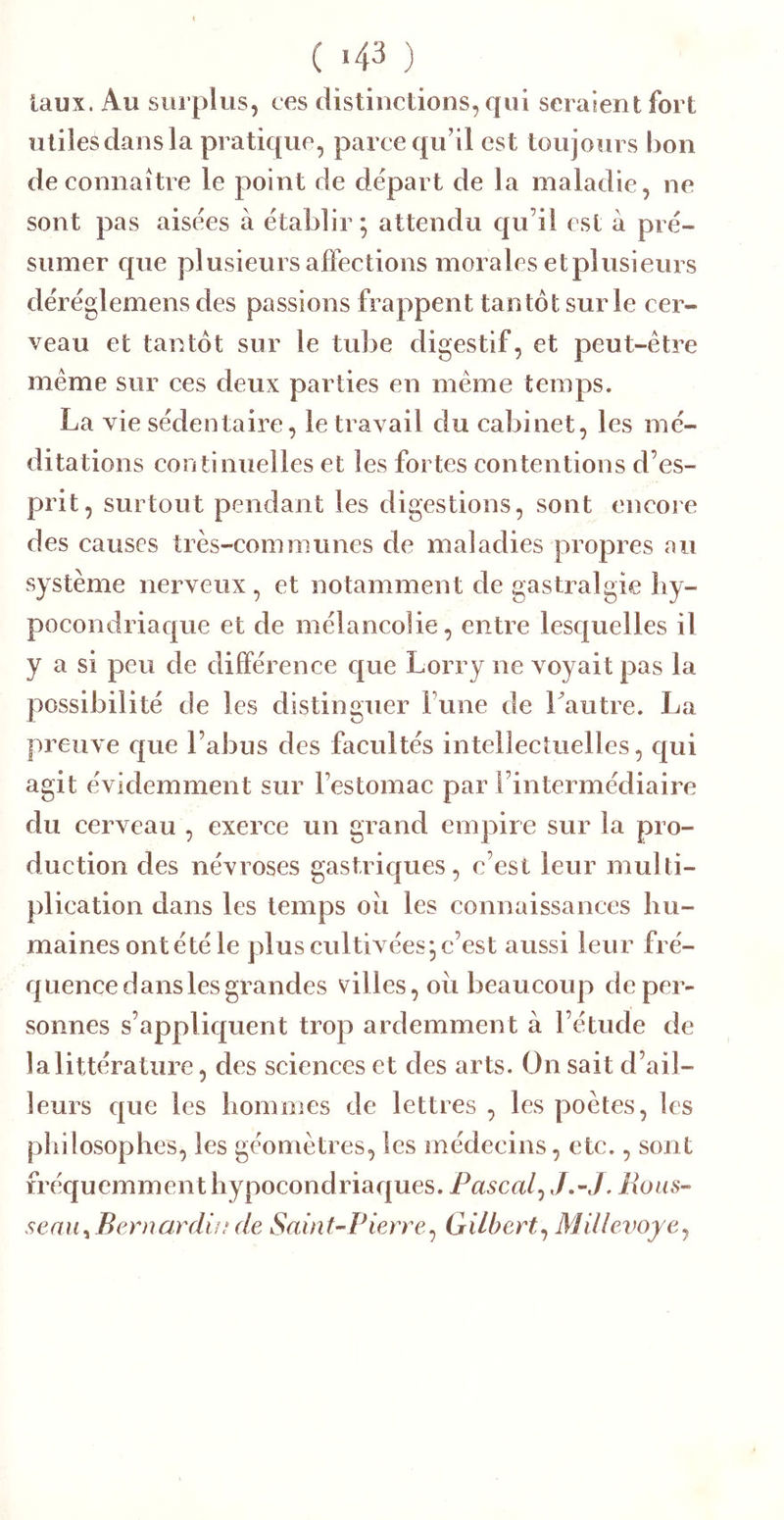 ( >43 ) laux. Au surplus, ces distinctions, qui seraient fort utiles dans la pratique, parce qu’il est toujours bon de connaître le point de départ de la maladie, ne sont pas aisées à établir; attendu c|u’il est à pré- sumer que plusieurs affections morales etplusieurs déréglemens des passions frappent tantôt sur le cer- veau et tantôt sur le tube digestif, et peut-être même sur ces deux parties en même temps. La vie sédentaire, le travail du cabinet, les mé- ditations continuelles et les fortes contentions d’es- prit, surtout pendant les digestions, sont encore des causes très-communes de maladies propres au système nerveux, et notamment de gastralgie hy- pocondriaque et de mélancolie, entre lesquelles il y a si peu de différence que Lorry ne voyait pas la possibilité de les distinguer Tune de 1 autre. La preuve c|ue l’abus des facultés intellectuelles, qui agit évidemment sur l’estomac par l’intermédiaire du cerveau , exerce un grand empire sur la pro- duction des névroses gastriques, c’est leur multi- plication dans les temps oii les connaissances hu- maines ontétéle plus cultivées; c’est aussi leur fré- quenee dans les grandes villes, oii beaucoup de per- sonnes s’appliquent trop ardemment à l’étude de la littérature, des sciences et des arts. On sait d’ail- leurs que les hommes de lettres , les poètes, les philosophes, les géomètres, les médecins, etc., sont fréquemment hypocond riaques. Pascal^ J,-J, Fions- seaui Beniardi»ule Saint-Pierre^ Gilbert^ Millevoyej