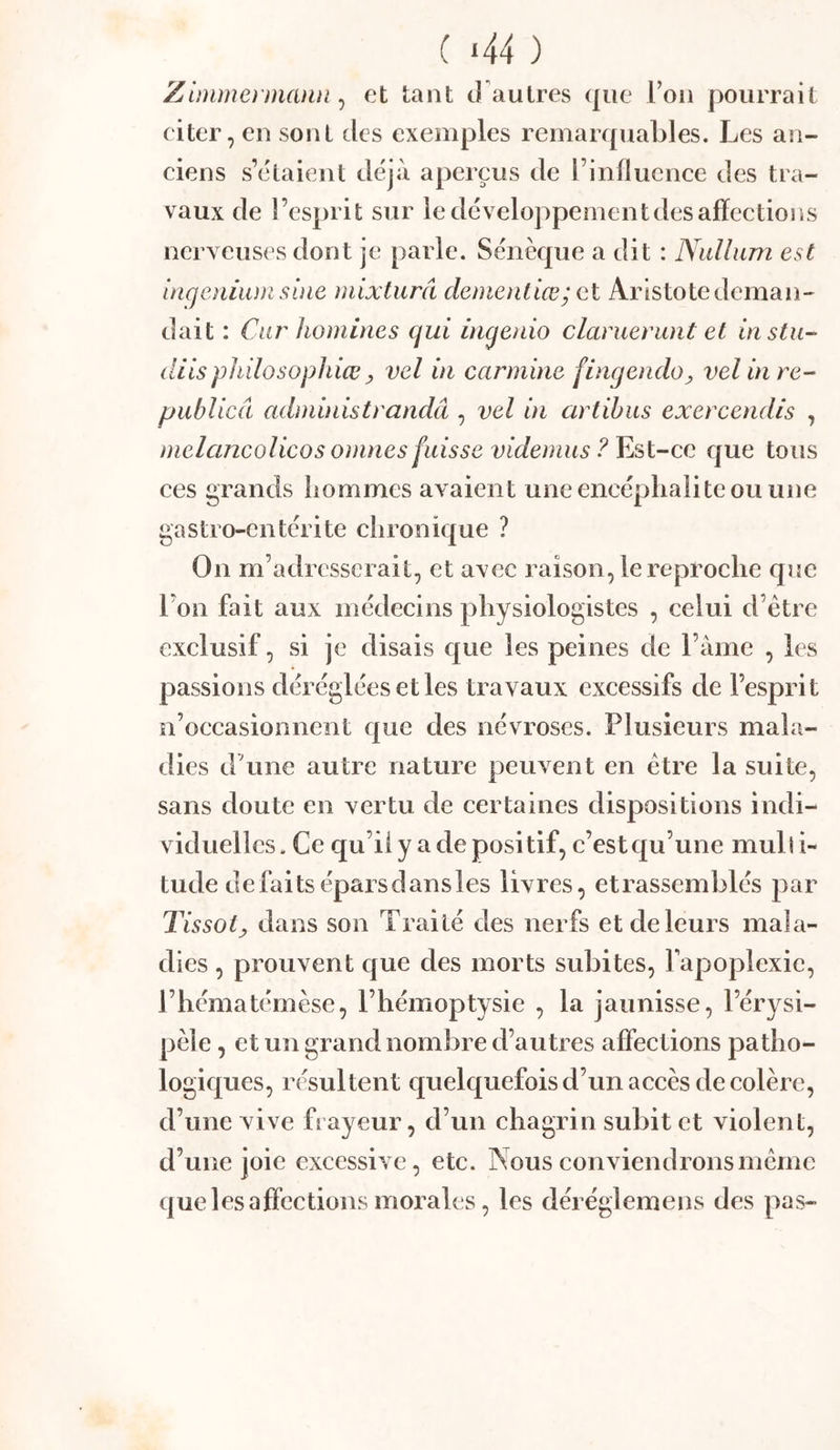( ‘44 ) Zlmmei'manii, et tant J'autres que Foii pourrait eiter, en sont des exemples remarquables. Les an- eiens s’étaient déjà aperçus de l’influence des tra- vaux de l’esprit sur ledéveloppeinentdesafïections nerveuses dont je parle. Sénèque a dit : Niillum est iagoiium sine mixturâ dementiœ’ et Aristote deman- dait : Ciu' Iwmines qui ingenio clanierunt et instu- dits pliilosophiœ y vel in carminé fingendoy vel in re- publicâ administrandâ , vel in artihus exercendis , melancolicos omnes fuisse videmus ? Est-ce que tous ces grands hommes avaient une encéphalite ou une gastro-entérite chronique ? On m’adresserait, et avec raison, le reproche que l’on fait aux médecins physiologistes , celui d’être exclusif, si je disais que les peines de l’àme , les passions déréglées et les travaux excessifs de l’esprit n’oecasionnent que des névroses. Plusieurs mala- dies d’une autre nature peuvent en être la suite, sans doute en vertu de certaines dispositions indi- viduelles. Ce qu’iiy adepositif, c’est qu’une mulli- tude défaits épars dans les livres, etrassemblés par Tissot y dans son Traité des nerfs et de leurs mala- dies , prouvent que des morts subites, fapoplexic, l’hématémèse, l’hémoptysie , la jaunisse, l’érysi- pèle , et un grand nombre d’autres affections patho- logiques, résultent quelquefois d’un accès de colère, d’une vive frayeur, d’un chagrin subit et violent, d’une joie excessive, etc. Nous conviendrons même que les affections morales, les déréglemens des pas-