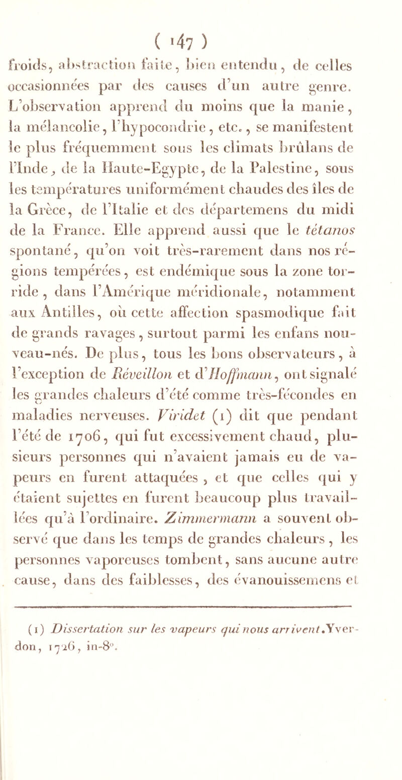 froids, absiraction faile, bieo eiiteiidu, de celles occasionnées par des causes d’un autre genre. L’obser^7ation apprend du moins que la manie, la mélancolie, l’hypocondrie, etCc, se manifestent le plus fréquemment sous les climats hrûlans de l’Inde^ de la Haute-Egypte, de la Palestine, sous les températures uniformément chaudes des îles de la Grèce, de l’Italie et des départemens du midi de la France. Elle apprend aussi que le tétanos spontané, qu’on voit très-rarement dans nos ré- gions tempérées, est endémique sous la zone tor- ride , dans l’Amérique méridionale, notamment aux Antilles, oii cette affection spasmodique fait de grands ravages , surtout parmi les enfans nou- veau-nés. De plus, tous les bons observateurs, a l’exception de Réveillon et Hoffmann^ ont signalé les mandes chaleurs d’été comme très-fécondes en maladies nerveuses. Viridet (i) dit que pendant l’été de 1706, qui fut excessivement chaud, plu- sieurs personnes qui n’avaient jamais eu de va- peurs en furent attaquées , et que celles (|ui y étaient sujettes en furent beaucoup plus travail- lées qu’à l’ordinaire. Zimmermann a souvent ob- servé que dans les temps de grandes chaleurs , les personnes vaporeuses tombent, sans aucune autre cause, dans des faiblesses, des évanouissemens el (i) Dissertation sur les vapeurs qui nous arrivent ,y\ev- don, in-8‘\