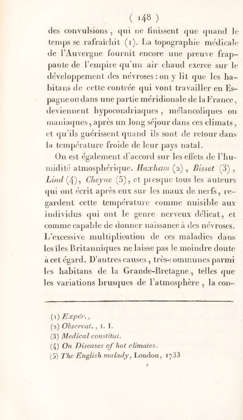 ( *48 ) des convulsions , qui ne finissent que quand le temps se rafraîchit (i). l^a topographie médicali; de l’Auvergne fournit encore une preuve frap- pante de l’empire qu’un air chaud exerce sur le développement des névrosés : on y lit que les ha- bitans de cette contrée qui vont travailler en Es- pagne ou dans une partie méridionale de la France, deviennent hypocondriaques , mélancoliques ou maniaques, après un long séjour dans ces climats, et qu’ils guérissent quand ils sont de retour dans la température froide de leur pays natal. On est également d’accord sur les effets de l’hu- inidité atmosphérique. Huæham (2) , Bisset (3) , Lüid (4)5 Cheyne (5), et piesquc tous les auteurs qui ont écrit après eux sur les maux de nerfs, re- gardent cette température comme nuisible aux individus qui ont le genre nerveux délicat, et comme capable de donner naissance à des névroses. L’excessive multiplication de ces maladies dans les îles Britanniques ne laisse pas le moindre doute à cet égard. D’autres causes, très-communes parmi les habitans de la Grande-Bretagne, telles que les variations brusques de l’atmosphère , la con- ( 1 ) Expér. J (‘2) Observât,, t. ï. (3) Medical consiitut. (4) On Diseases of hot climates. (5) The En^lish malady, London, 1733 t
