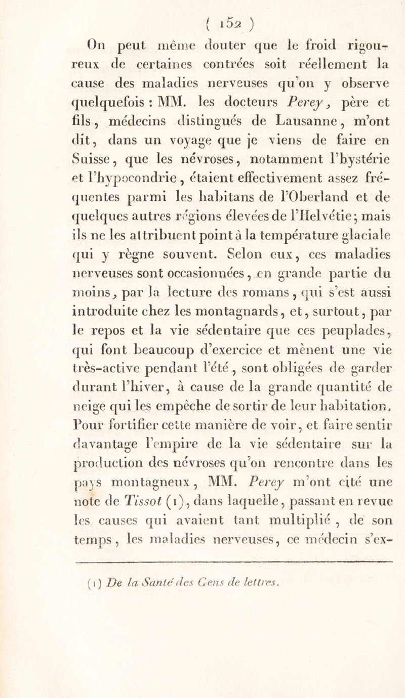 { iSa ) On peut même douter que le froid rigou- reux de certaines contrées soit réellement la cause des maladies nerveuses qu’on y observe quelquefois : MM. les docteurs Perey ^ père et fils 5 médecins distingués de Lausanne, m’ont dit, dans un voyage que je viens de faire en Suisse, que les névroses, notamment l’bystérie et l’hypocondrie , étaient effectivement assez fré- quentes parmi les liabitans de l’Oberland et de quelques autres régions élevées de l’Helvétie; mais ils ne les altribuent pointa la température glaciale qui y règne souvent. Selon eux, ces maladies nerveuses sont occasionnées, en grande partie du moins^ par la lecture des romans , qui s’est aussi introduite chez les montagnards, et, surtout, par le repos et la vie sédentaire que ces peuplades, qui font beaucoup d’exercice et mènent une vie très-active pendant l’été, sont obligées de garder durant l’hiver, à cause de la grande quantité de neige qui les empêche de sortir de leur habitation. Pour fortifier cette manière de voir, et faire sentir davantage Fempire de la vie sédentaire sur la production des névroses qu’on rencontre dans les pays montagneux, MM. Perey m’ont cité une note de Tissot (i), dans laquelle, passant en revue les causes qui avaient tant multiplié , de son temps, les maladies nerveuses, ce médecin s’ex- ( I ) De la Santé des Gens de lettres.