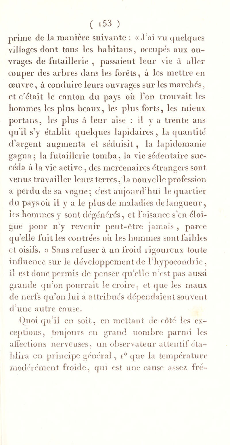 ( 153 ) prime de la manière suivante : « J’ai vu quelques villages dont tous les liabitans, occupes aux ou- vrages de futailierie , passaient leur vie à aller couper des arbres dans les forets, à les mettre en œuvre, à conduire leurs ouvrages sur les marcbés^, et c’èlait le canton du pays oii l’on trouvait les bornmes les plus beaux, les plus forts, les mieux portails, les plus à leur aise : il y a trente ans qu'il s’y établit quelques lapidaires , la quantité d’argent augmenta et séduisit , la lapidomanie gagna; la futailierie tomba, la vie sédentaire suc- céda à la vie active , des mercenaires étrangers sont venus travailler leurs terres, la nouvelle profession a perdu de sa vogue; c’est aujoiird’bui le cjuartier du pays oii il y a le plus de maladies de langueur, les bornmes y sont dégénérés, et l’aisance s’en éloi- gne pour n’y revenir peut-être jamais , paixe qu elle fuit les contrées oii les bommes sont faibles et oisifs. )) Sans refuser à un froid rigoureux toute O influence sur le développement de l’bypocondrîe, il est donc permis de penser qu’elle n’cst pas aussi grande qu’on pourrait le croire, et que les maux de nerfs qu’on lui a attribués dépendaient souvent d’une autre cause. Quoi qu’il en soit, en mettant de côté les ex- ceptions, toujours en grand noml^re parmi les affections nerveuses, un ol)servateur attentif (ita- l)lira en principe général , (jue la températuia* jïiodércment froide, qui est uju* cause assez fré-