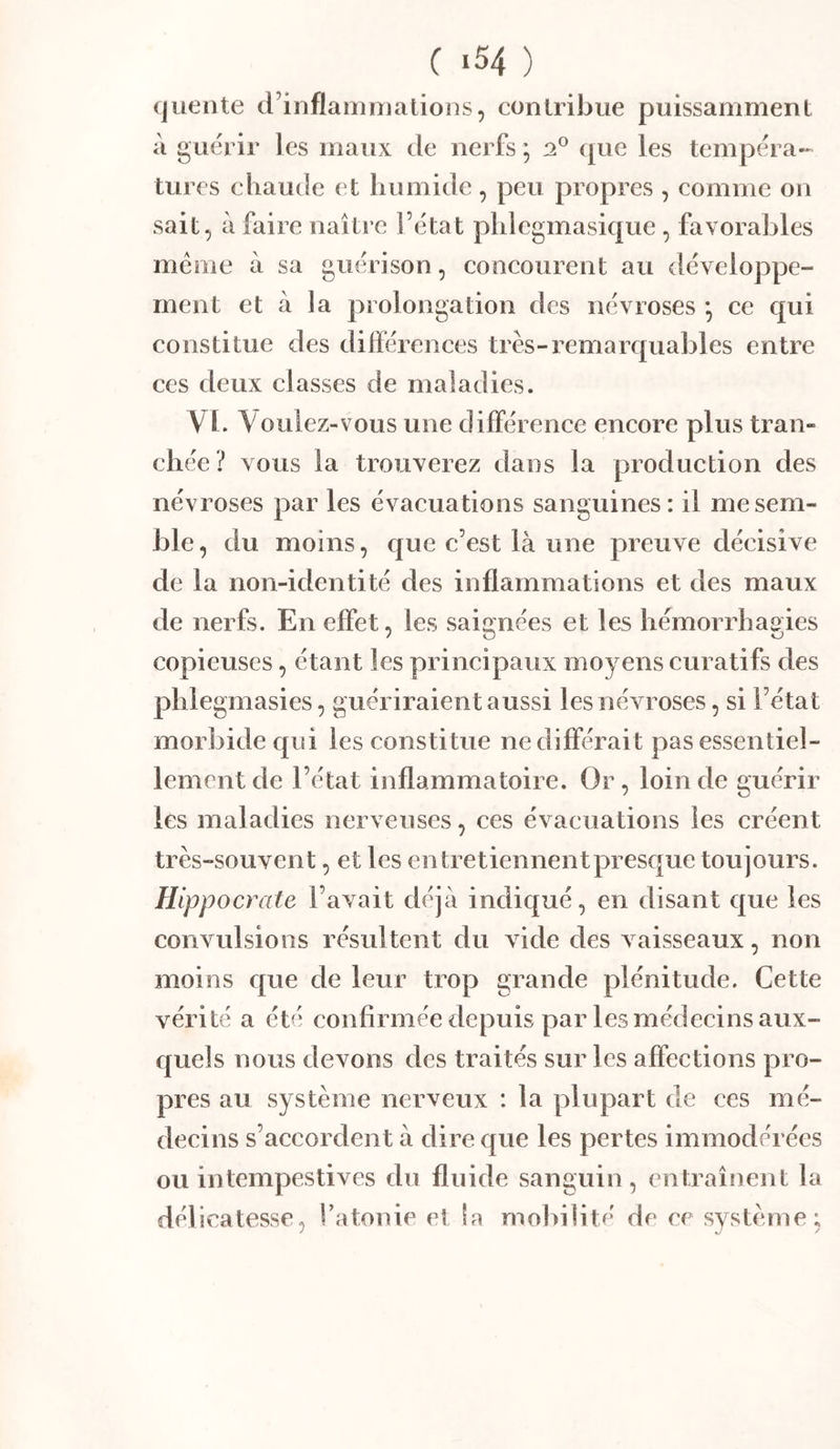 (juente d’inflammations, contribue puissamment à guérir les maux de nerfs ’ que les tempéra- turcs chaude et humide, peu propres , comme on sait, à faire naître l’état phlegmasique , favorables meme à sa guérison, concourent au développe- ment et à la prolongation des névroses *, ce qui constitue des différences très-remarquables entre ces deux classes de maladies. VI. Voulez-vous une différence encore plus tran- chée? vous la trouverez dans la production des névroses par les évacuations sanguines: il me sem- ble, du moins, que c’est là une preuve décisive de la non-identité des inflammations et des maux de nerfs. En effet, les saignées et les hémorrhagies copieuses, étant les principaux moyens curatifs des phlegmasies, guériraient aussi les névroses, si l’état morbide c{ui les constitue ne différait pas essentiel- lement de l’état inflammatoire. Or, loin de guérir les maladies nerveuses, ces évacuations les créent très-souvent, et les entretiennentpresque toujours. Hippocrate l’avait déjà indiqué, en disant que les convulsions résultent du vide des vaisseaux, non moins c[ue de leur trop grande plénitude. Cette vérité a été confirmée depuis par les médecins aux- quels nous devons des traités sur les affections pro- pres au système nerveux : la plupart de ces mé- decins s’accordent à dire que les pertes immodérées ou intempestives du fluide sanguin , entraînent la délicatesse, l’atonie et la mobilité de ce système: