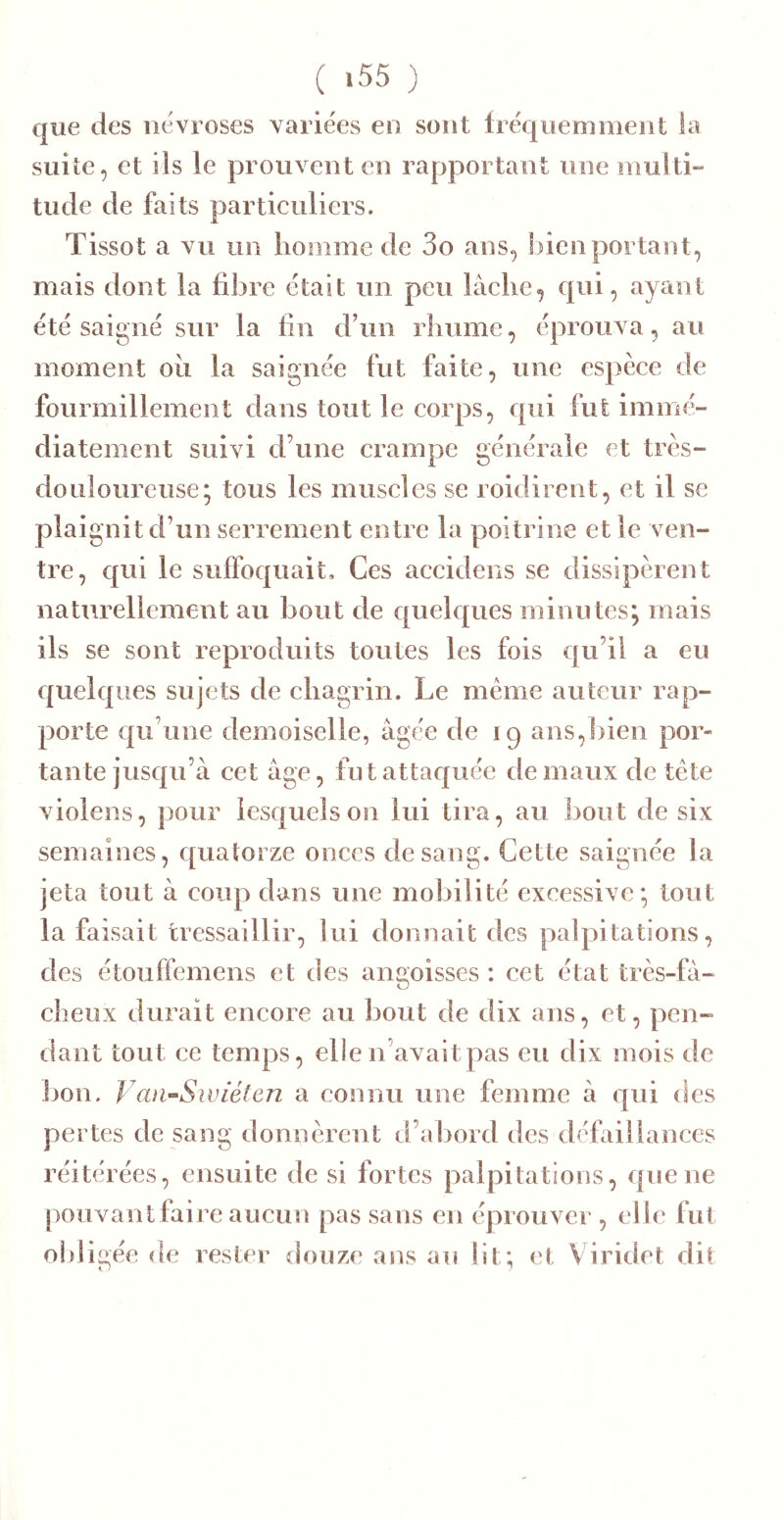 ( ‘55 ) que des névroses variées eo sont Iréquemoieot la suite, et ils le prouvent en rapportant une multi- tude de faits particuliers. Tissot a vu un homme de 3o ans, bien portant, mais dont la fibre était un peu lâche, qui, ayant été saigné sur la fin d’un rhume, éprouva, au moment ou la saignée fut faite, une espèce de fourmillement dans tout le corps, qui fut immé- diatement suivi d’une crampe générale et très- douloureuse; tous les muscles se roidirent, et il se plaignit d’un serrement entre la poitrine et le ven- tre, qui le suffoquait. Ces accidens se dissipèrent nati\rellement au bout de quelques minutes; mais ils se sont reproduits toutes les fois qu’il a eu quelques sujets de chagrin. Le même auteur rap- porte qu’une demoiselle, âgée de 19 ans,bien por- tante jusqu’à cet âge, fut attaquée de maux de tête violens, pour lesquels on lui tira, au bout de six semaines, quatorze onces de sang. Cette saignée la jeta tout â coup dans une mobilité excessive; tout la faisait tressaillir, lui donnait des palpitations, des étouffemens et des angoisses : cet état très-fâ- cbeux durait encore au bout de dix ans, et, pen- dant tout ce temps, elle n’avait pas eu dix mois de ])on. ya)i~Swiélcn a connu une femme â qui des pertes de sang donnèrent d’abord des défaillances réitérées, ensuite de si fortes palpitations, queue pouvantfaire aucun pas sans en éprouver , elle fut oldigée de rester douze ans au lit; et Viridet dit
