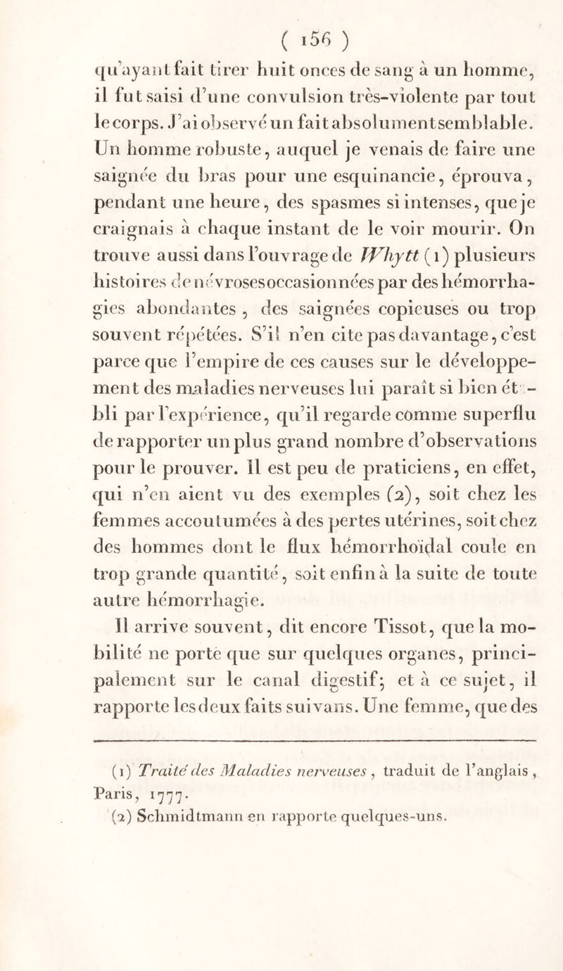 ( '5^ ) i[iuiyant fait tirer huit onces de sang à un liommc, il fut saisi d’une convulsion très-violente par tout le corps. J’ai observe un fait absolumentsemblable. Un homme robuste, auquel je venais de faire une saignée du bras pour une esquinancie, éprouva, pendant une heure, des spasmes si intenses, que je craignais à chaque instant de le voir mourir. On trouve aussi dans l’ouvrage de JVhytt ( i) plusieurs histoires de névroses occasionnées par des hémorrha- gies abondantes , des saignées copieuses ou trop souvent répétées. S’il n’en cite pas davantage, c’est parce c|ue l’empire de ces causes sur le développe- ment des maladies nerveuses lui paraît si bien ét - bli par l’expérience, qu’il regarde comme superflu de rapporter un plus grand nombre d’observations pour le prouver, il est peu de praticiens, en effet, qui n’en aient vu des exemples (2), soit chez les femmes accoutumées à des pertes utérines, soit chez des hommes dont le flux hémorrhoïdal coule en trop grande cpiantité, soit enfin à la suite de toute autre hémorrhagie. Il arrive souvent, dit encore Tissot, ej[uela mo- bilité ne porte que sur quelques organes, princi- palement sur le canal digestif^ et a ce sujet, il rapporte lesdeux faits suix ans. Une femme, que des (i) Traité des Maladies nerveuses , traduit de l’anglais , Paris, 1777- (et) Schmidtmann en rapporte quelques-uns.
