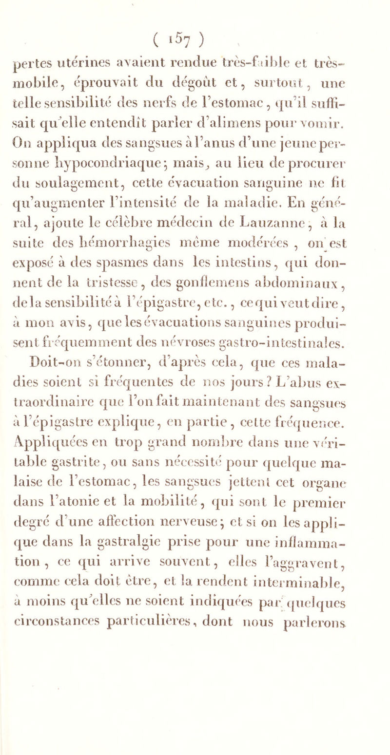 ( ‘57 ) pertes utérines avaient rendue très-f «il)le et très- mobile, éprouvait du dégoût et, surtout, une telle sensibilité des nerfs de l’estomac, qu’il suffi- sait qrdelle entendit parler d’alimens pour vomir. On appliqua des sangsues à l’anus d’une jeune per- sonne liypocondriaque ^ rnais^ au lieu de procurer du soulagement, cette évacuation sanguine ne fit qu’augmenter l’intensité de la maladie. En géné- ral, ajoute le célèbre médecin de Lauzanne, à la suite des liémori liagies meme modérées , on est exposé à des spasmes dans les intestins, qui don- nent de la tristesse, des gonfiemens abdominaux, delà sensibilités l’épigastre, etc., ce qui veut dire, à mon avis, que les évacuations sanguines produi- sent fréquemment des névroses gastro-intestinales. Doit-on s’étonner, d’après cela, que ces mala- dies soient si fréquentes de nos jours? L’abus ex- traordinaire que l’on fait maintenant des sangsues à l’épigastre explique, en partie, cette fréquence. xVppliquées en trop grand nombre dans une véri- table gastrite, ou sans nécessité pour quelque ma- laise de l’estomac, les sangsues jettent cet organe dans l’atonie et la mobilité, qui sont le premier degré d’une affection nerveuse; et si on les appli- que dans la gastralgie prise pour une inflamma- tion , ce qui arrive souvent, elles raggravent, comme cela doit être, et la rendent interminable, à moins qu^elles ne soient indiquées par’ quelques circonstances particulières, dont nous parlerons