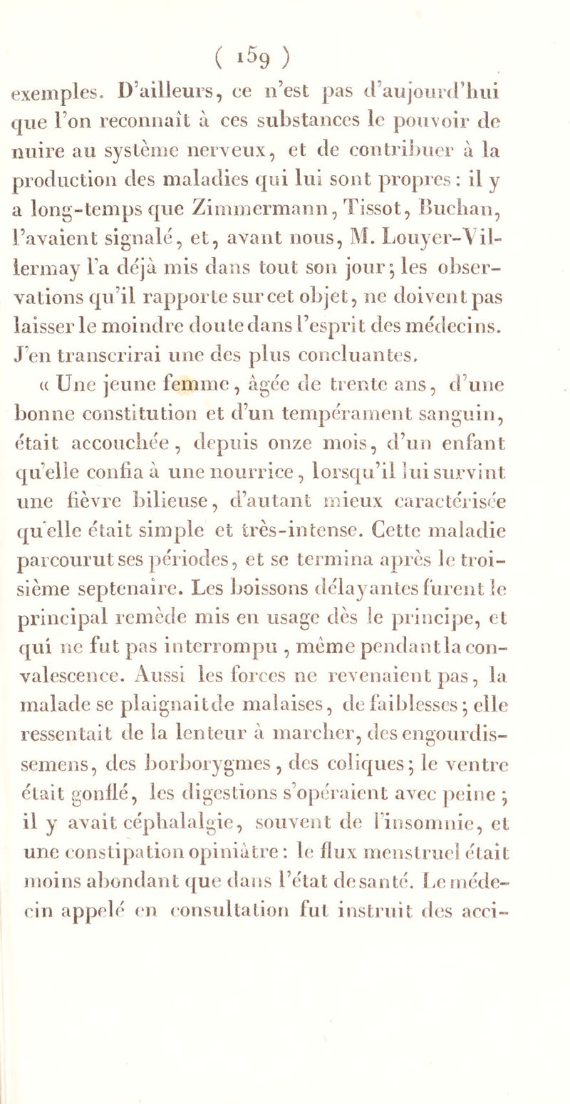 ( 1^9 ) exemples. D’ailleurs, ce n’est pas d’aujourd’lmi que l’on reconnaît à ces substances le pouvoir de nuire au système nerveux, et de contriJjucr à la production des maladies qui lui sont propres : il y a long-temps que Zimmermann, Tissot, Biichan, l’avaient signale, et, avant nous, M. Louyer-Vil- lermay Fa déjà mis dans tout son jour j les obser- vations qu’il rapporte sur cet objet, ne doivent pas laisser le moindre doute dans l’esprit des médecins. J’en transcrirai une des plus concluantes. (( Une jeune femme, âgée de trente ans, d’une bonne constitution et d’un tempérament sanguin, était accouchée, depuis onze mois, d’un enfant c|u’elie confia à une nourrice, lorsqu’il lui srmvint une fièvre bilieuse, d’autant mieux caractérisée quelle était simple et très-intense. Cette maladie parcourut ses périodes, et se termina après le troi- sième septénaire. Les boissons délayantes furent le principal remède mis en usage dès le principe, et qui ne fut pas interrompu , même pendant la con- valescence. Aussi les forces ne revenaient pas, la malade se plaignaitde malaises, de faiblesses *, elle ressentait de la lenteur à marcher, des engourdis- semens, des J)orboiygmes, des coliques; le ventre était gonflé, les digestions s’opéraient avec peine ; il y avait céphalalgie, souvent de Finsomnic, et une constipation opiniâtre : le flux menstruel était moins abondant que dans l’état desanté. Le méde- cin appelé en consultation fut instruit des acci-