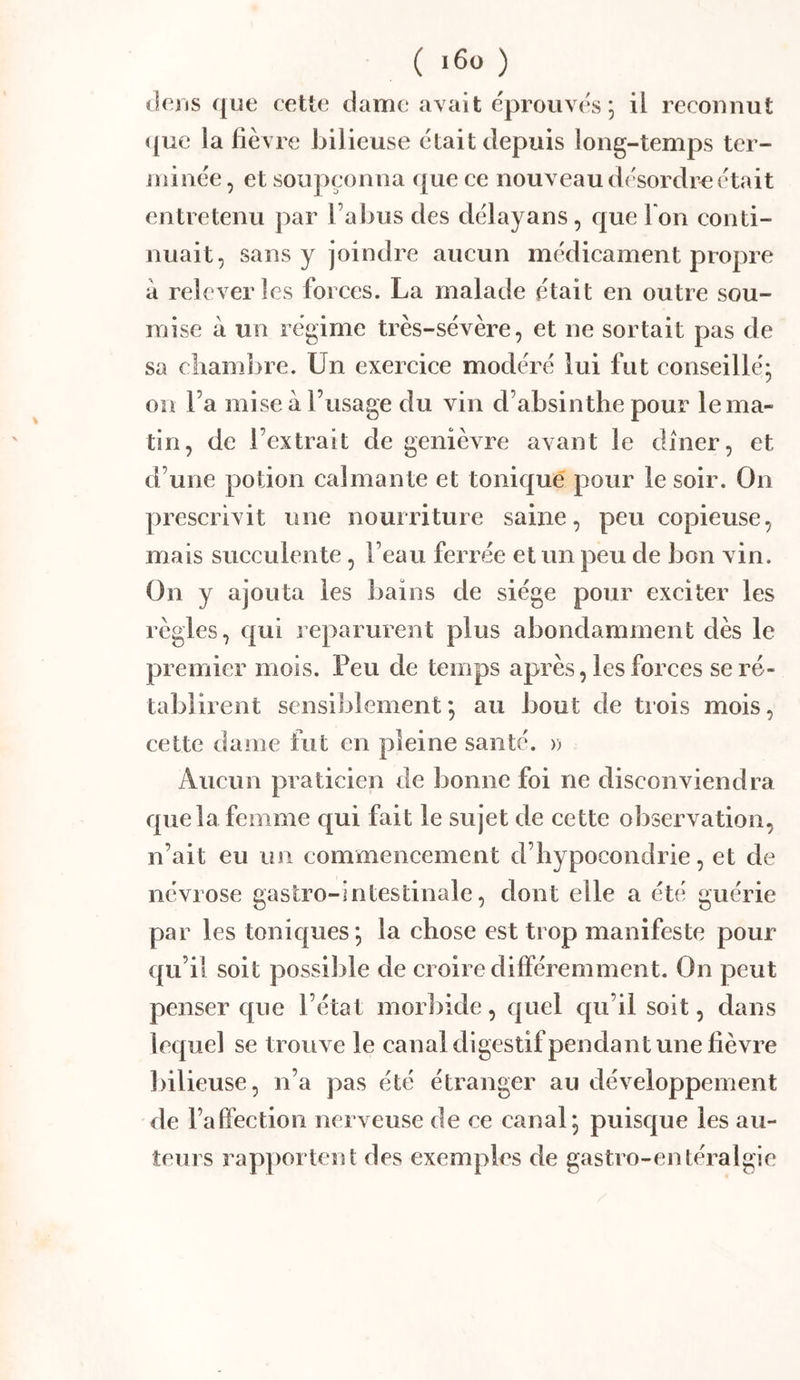 (lens ([ue cette dame avait éprouvés, il reconnut ([ue la fièvre bilieuse était depuis long-temps ter- minée , et soupçonna que ce nouveau désordre était entretenu par l’abus des délayans, que I on conti- nuait, sans y joindre aucun médicament propre à relever les forces. La malade était en outre sou- mise à un régime très-sévère, et ne sortait pas de sa chambre. Un exercice modéré lui fut conseillé; on l’a mise à l’usage du vin d’absinthe pour le ma- tin, de l’extrait de genièvre avant le dîner, et d’une potion calmante et tonic|ué pour le soir. On prescrivit une nourriture saine, peu copieuse, mais succulente, l’eau ferrée et un peu de bon vin. On y ajouta les bains de siège pour exciter les règles, c{ui reparurent plus abondamment dès le premier mois. Peu de temps après, les forces se ré- tablirent sensiblement*, au bout de trois mois, cette dame fut en pleine santé. » Aucun praticien de bonne foi ne disconviendra que la femme qui fait le sujet de cette observation, n’ait eu un commencement d’hypocondrie, et de névrose gastro-intestinale, dont elle a été guérie par les tonic{ues*, la chose est trop manifeste pour qu’il soit possible de croire différemment. On peut penser que l’état morliide, cpiel qu’il soit, dans lequel se trouve le canal digestifpendant une fièvre ])ilieuse, n’a pas été étranger au développement de l’affection nerveuse de ce canal; puisque les au- teurs rapportent des exemples de gastro-entéralgie