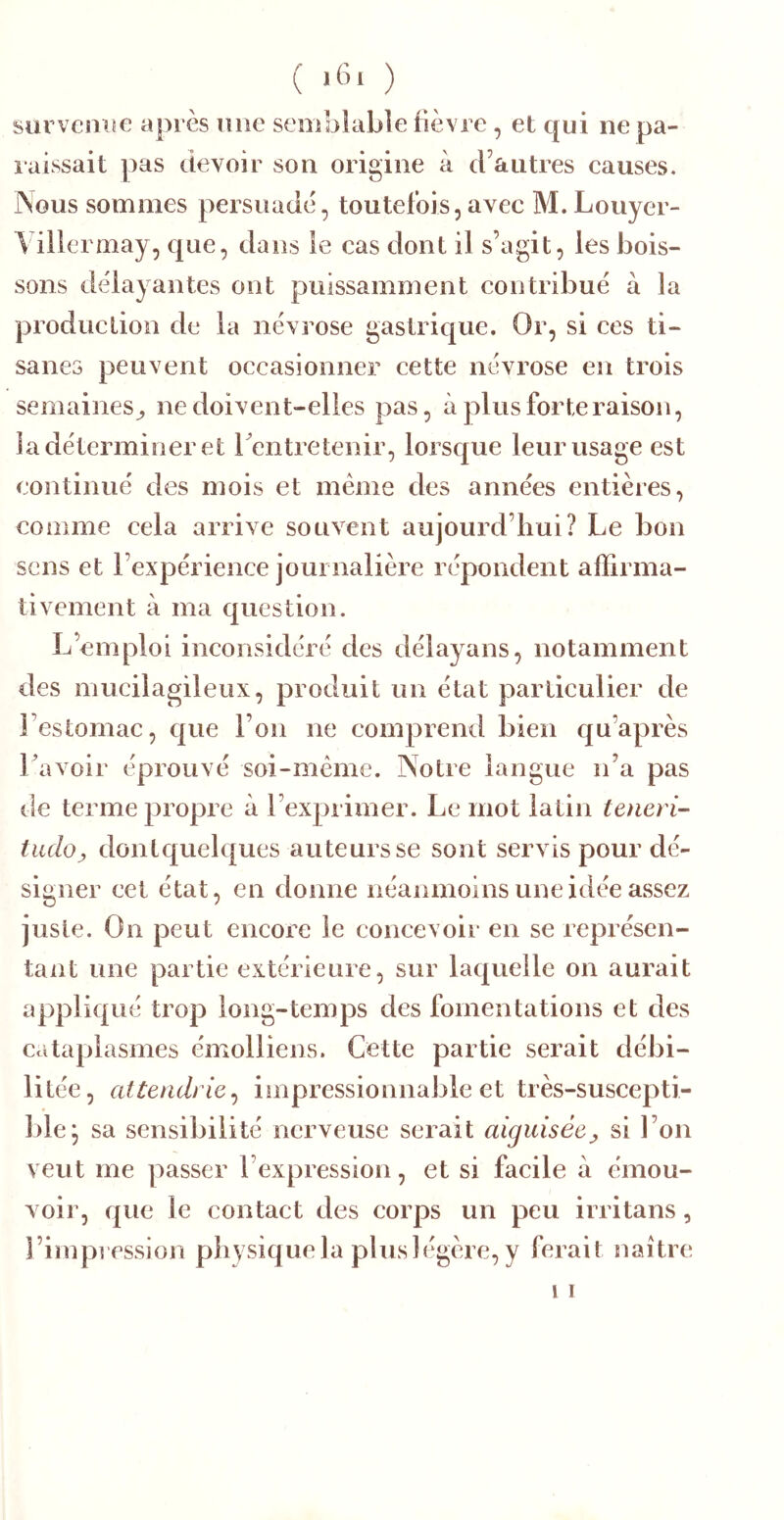 ( ) survenue après une semblable fièvre, et qui ne pa- laissait pas devoir son origine à d’autres eauses. Nous sommes persuade, toutefois,avec M. Louyer- A illermay, que, dans le cas dont il s’agit, les bois- sons délayantes ont puissamment contribué à la production de la névrose gastrique. Or, si ees ti- sanes peuvent oecasionner cette névrose en trois semaines^ ne doivent-elles pas, à plus forte raison, la déterminer et rentretenir, lorsque leur usage est continué des mois et meme des années entières, comme cela arrive souvent aujourd’hui? Le bon sens et l’expérience journalière répondent affirma- tivement à ma question. L’emploi ineonsidéré des délayans, notamment des mueilagileux, produit un état partieulier de Festomiie, que l’on ne eomprend bien qu’après Lavoir éprouvé soi-mèmc. Notre langue n’a pas de terme propre à l’exprimer. Le mot latin teneri- tiuloy dontquelques auteurs se sont servis pour dé- signer cet état, en donne néanmoins une idée assez juste. On peut encore le concevoir en se représen- tant une partie extérieure, sur laquelle on aurait appliqué trop long-temps des fomentations et des cataplasmes émolliens. Cette partie serait débi- litée, attendrie^ impressionnable et très-suscepti- ble^ sa sensibilité nerveuse serait aiguiséesi l’on veut me passer l’expression, et si facile à émou- voir, que le contact des corps un peu irritans, l’impression physique la plus légère, y ferait naître