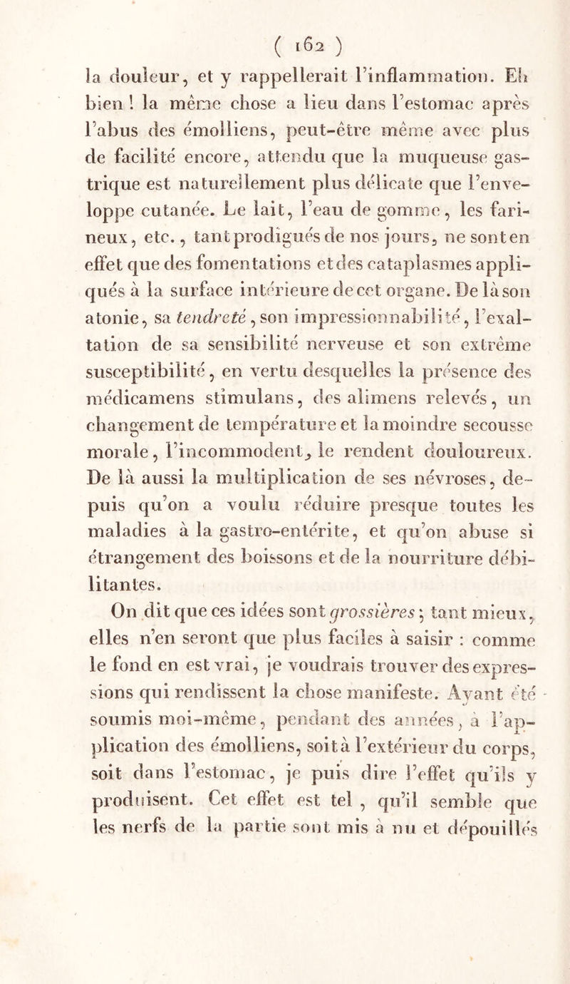 ( 102 ) la douleur, et y rappellerait l’inflammation. Efï bien ! la même chose a lieu dans l’estomac après l’abus des èmolliens, peut-être même avec plus de facilite' encore, attendu que la muqueuse gas- trique est naturellement plus délicate que l’enve- loppe cutanée. Le lait, l’eau de gomme, les fari- neux, etc., tant prodigués de nos jours, ne sont en effet que des fomentations et des cataplasmes appli- qués à la surface intérieure de cet organe. De là son atonie, sa tendreté, son impressionnabilité, l’exal- tation de sa sensibilité nerveuse et son extrême susceptibilité, en vertu desquelles la présence des médieamens stimulans, des alimens relevés, un changement de température et la moindre secousse morale, l’incommodent^ le rendent douloureux. De là aussi la multiplication de ses névroses, de- puis qu’on a voulu réduire presque toutes les maladies à la gastro-entérite, et qu’on abuse si étrangement des boissons et de la nourriture débi- litantes. On dit c|ue ces idées sont grossières *, tant mieux, elles n’en seront epue plus faciles à saisir : comme le fond en est vrai, je voudrais trouver des expres- sions qui rendissent la chose manifeste. Ayant été soumis moi-même, pendant des années, à l’ap- plication des èmolliens, soit à l’extérieur du corps, soit dans l’estomac, je puis dire l’effet qu’ils y produisent. Cet effet est tel , qu’il semble que les nerfs de la partie sont mis à nu et dépouillés