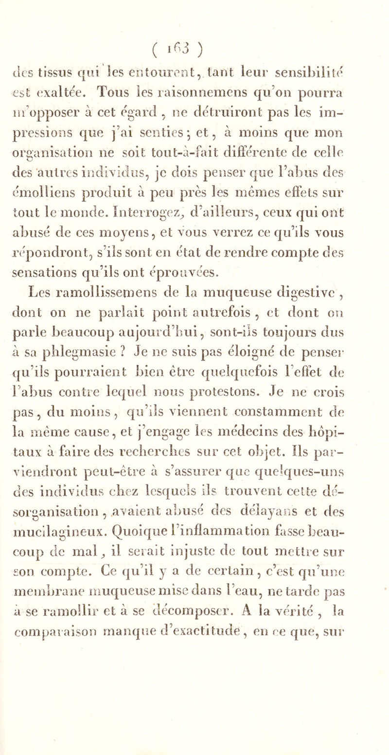 tles tissus qui les entourent, tant leur sensibilité est exaltée. Tous les raisonnemcns qu’on pourra lu’opposer à cet égard , ne détruiront pas les im- pressions que i’ai senties j et, à moins que mon organisation ne soit tont-à-fait différente de celle des autres indixidus, je dois penser e|ue l’abus des émolliens produit à peu près les memes effets sur tout le monde. Interrogez^ d’ailleurs, ceux e[ui ont abusé de ces moyens, et vous verrez ce c|u’ils vous répondront, s’ils sont en état de rendre compte des sensations qu’ils ont éprouvées. Les ramoîlissemens de la muqueuse digestive , dont on ne parlait point autrefois , et dont on parle beaucoup aujourd’liui, sont-ils toujours dus â sa phlegmasie ? Je ne suis pas éloigné de penser qu’ils pourraient bien être quelquefois l’effet de l’abus contre lequel nous protestons. Je ne crois pas, du moins, qu’ils viennent constamment de la même cause, et j’engage les médecins des hôpi- taux à faire des recberclies sur cet objet. Ils par- viendront peut-être à s’assurer que quelques-uns des individus chez lesquels ils trouvent cette dé- sorganisation , avaient abusé des délayaos et des mucdagineux. Quoique l’inflammation lasse beau- coup de mal ^ il serait injuste de tout mettre sur son compte. Ce qu’il y a de certain, c’est qu’une membrane muqueuse mise dans l’eau, ne tarde pas à se ramollir et à se décomposer. A la vérité , la comparaison manque d’exactitude , en ce que, sur