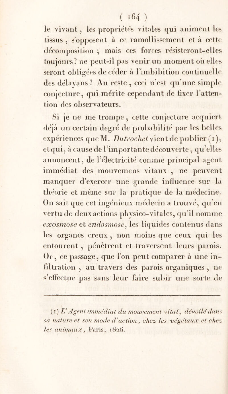 le vivant, les propriétés vitales qui animent les tissus , s’opposent à ce ramollissement et à cette décomposition ; mais ces forces résisteront-elles toujours? ne peut-il pas venir un moment ou elles seront obligées de céder à l’imbibition continuelle des délayans ? Au reste , ceci n’est qu’une simple conjecture, qui mérite cependant de fixer l’atten- tion des observateurs. Si je ne me trompe , cette conjecture acquiert déjà un certain degré de probabilité par les belles expériences queM. vient de publier (i), et qui, à cause de l’importante découverte, qu’elles annoncent, de l’électricité comme principal agent immédiat des mouvemens vitaux , ne peuvent manquer d’exereer une grande influence sur la théorie et même sur la pratique de la médecine. On sail que cet ingénieux médecin a trouvé, qu’en vertu de deux actions physico-vitales, qu’il nomme eæosmose et endosmose^ les liquides contenus dans les organes creux , non moins que ceux qui les entourent , pénètrent et traversent leurs parois. Or, ce passage, que l’on peut comparer à une in- filtration , au travers des parois organiques , ne s’effectue pas sans leur faire subir une sorte de (i) L Agent immédiat du mouvement vital, dévoilé dans sa nature et so?i mode d^action , chez les végétaux et chez les animaux y Paris, i8a6.
