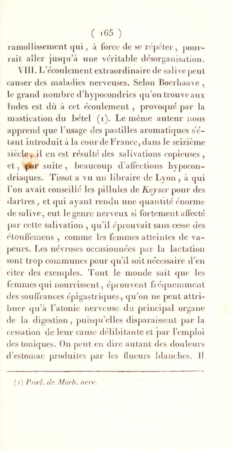 ramollissement qui^ à force de se répéter, pour- rait aller jusqu’à une véritable désorganisation. Vril. L’écoulement extraordinaire de salive peut causer des maladies nerveuses. Selon Boerliaave , le grand nombre d’hypocondries qu’on trouve aux Indes est du à cet écoulement , provoqué par la mastication du bétel (i). Le même auteur nous apprend que l’usage des pastilles aromatiques s'é- laiit introduit à la cour de France, dans le seizième siècle, il en est résulté des salivations copieuses , et, ^r suite , beaucoup d affections hypocon- driaques. Tissot a vu un libraire de Lyon , à qui l’on avait conseillé les pillules de Kejser pour des dartres^ et qui ayant rendu une quantité énorme de salive, eut le genre nerveux si fortement affecté par cette salivation , qu’il éprouvait sans cesse des étouffemens , comme les femmes atteintes de va- peurs. Les névroses occasionnées par la lactation sont trop communes pour qu’il soit nécessaire d’en citer des exemples. Tout le monde sait c|uc les femmes qui nourrissent, éprouvent fréquemment des souffrances épigastriques, qu^on ne peut attri- buer qu’à l’atonie nerveuse du principal organe de la digestion , puisqu’elles disparaissent par la cessation de leur cause délibitante et par l’emploi des toniques. On peut en dire autant des douleurs d’estomac produites par les llueurs blanches, Il (i) Prœl. de jMorb> nerv.