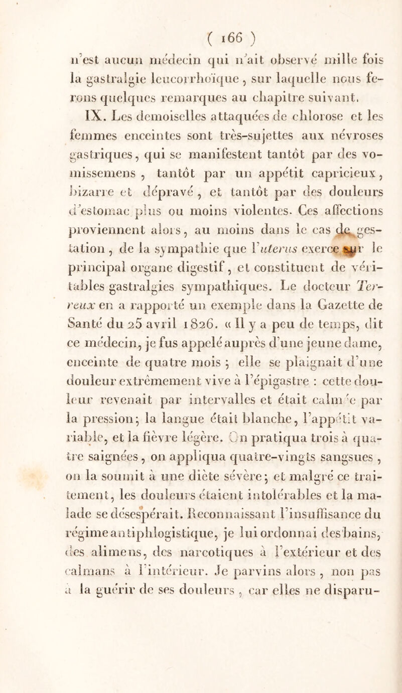 n’est aucun inédecîn qui idait observé mille fois la gastralgie Icucorrhoïque , sur laquelle nous fe- rons quelques remarques au cliapilre suivant. IX. Les demoiselles attaquées de clilorose et les femmes enceintes sont très-sujettes aux névroses gastriques, qui se manifestent tantôt par des vo- niissemens , tantôt par un appétit capricieux, ])izarre et dépravé , et tantôt par des douleurs d^estomac plus ou moins violentes. Ces affections proviennent aloi s, au moins dans le cas ^t^ges- tation , de la sympathie que Vutérus exerce i^r le principal organe digestif, et constituent de véri- tables gastralgies sympathiques. Le docteur Ter- reux en a rapporté un exemple dans la Gazette de Santé du ^5 avril 1826. « 11 y a peu de temps, dit ce médecin, je fus appelé auprès d’une jeune dame, enceinte de quatre mois ; elle se plaignait d’une douleur extrêmement vive à l’épigastre : cette dou- leur revenait par intervalles et était caîm'e par la pression; la langue était blanche, l’appétit va- riable, et la lièvre légère. Gn pratiqua trois à qua- tre saignées, on appliqua quatre-vingts sangsues , on la soumit à une diète sévère; et malgré ce trai- tement, les douleurs étaient intolérables et la ma- lade se déses*pérait. ilcconnaissant l’insuffisance du régime antiphlogistique, je lui ordonnai des'bains, des alimens, des narcotiques à l’extérieur et des caïmans à l intérieur. Je parvins alors , non pas a la guérir de ses douleurs , car elles ne disparu-