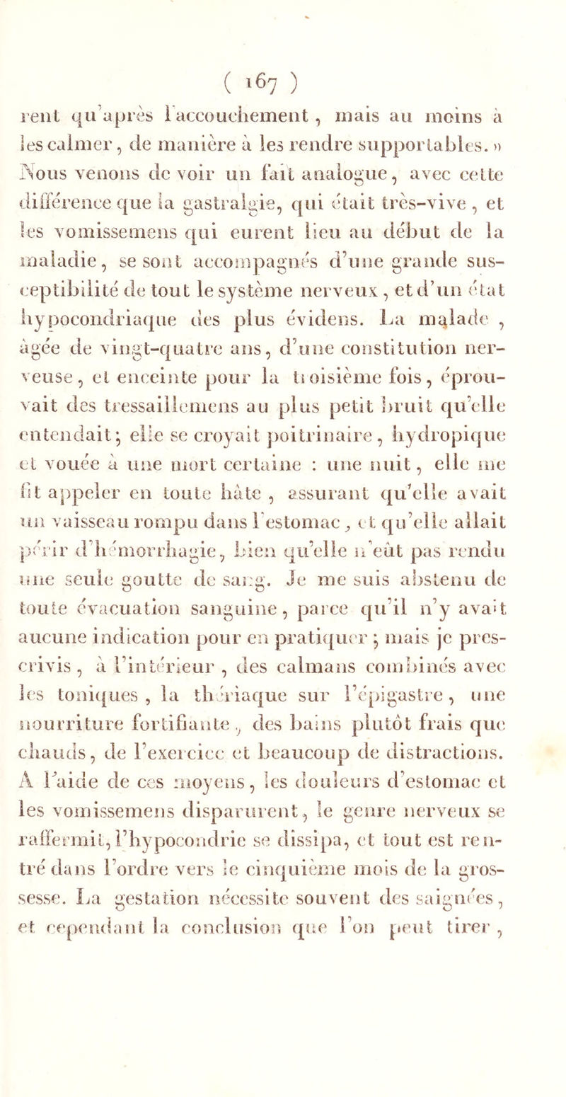 relit qu’a près 1 accouciiemeiit , mais au moins à les calmer, de manière à les rendre supportables. » rsous venons de voir un fait analogue, avec celte «iilfèrence que ia gastralgie, qui était très-vive , et les vomissemens €[iii eurent lieu au début de la maladie, se sont accompagnés d’uîie grande sus- ceptibilité de tout le système nerveux , et d’un état iiypocondriaque des plus évidens. La ma^lade , âgée de vingt-quatre ans, d’une constitution ner- veuse, cl enceinte pour la tioisième fois, éprou- vait des tressailieinens au plus petit bruit qu’elle entendait; elle se croyait poitrinaire, iiydropique cl vouée à une mort certaine : une nuit, elle me bt appeler en toute iiàte , assurant qu’elle avait un vaisseau rompu dans restomac ^ et qu’elle allait périr d’iiémorrhagie, bien qu’elle n’eùt pas rendu une seule goutte de sang. Je me suis abstenu de toute évacuation sanguine, parce qu’il n’y avait aucune indication pour en pratique r ; mais je pres- crivis , à l’intérieur , des caïmans combinés avec les toniques, la tbériaque sur l’épigastre, une nourriture fortifiante, des bains plutôt frais qu(î cliauds, de l’exercice et beaucoup de distractions. A Laide de ces moyens, les douleurs d’estomac et les vomissemens disparurent, le genre nerveux se rairermit,l’hypocondrie se dissipa, et tout est ren- tré dans l’ordre vers le cinquième mois de la gros- sesse. La gestation nécessite souvent des saignées, et cependant la eonclnsion que l’on peut tirer,