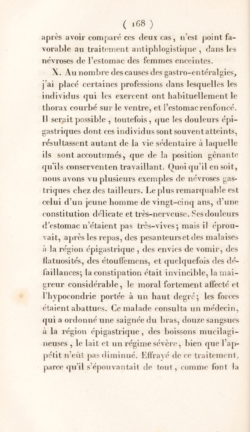 ( -68 ) après avoir comparé ces deux cas, ii’est point fa- vorable au traitement antiphlogistique , dans les névroses de l’estomac des femmes enceintes. X. Au nombre des causes des gastro-entéralgies_, j’ai plaeé certaines professions dans lesquelles les individus qui les exercent ont habituellement le thorax courbé sur le ventre, et l’estomac renfoneé. l) serait possible , toutefois , que les douleurs épi- gastriques dont ces individus sont sou vent atteints, résultassent autant de la vie sédentaire à laquelle ils sont accoutumés, que de la position gênante qu'ils conserventen travaillant. Quoi qu’il en soit, nous avons vu plusieurs exemples de névroses gas- triques chez des tailleurs. Le plus remarquable est celui d’un jeune homme de vingt-cinq ans, d’une constitution délicate et très-nerveuse. Ses douleurs d^estomac n’étaient pas très-vives; mais il éprou- vait, après les repas, des pesanteurs et des malaises à la région épigastrique , des envies de vomir, des flatuosités, des étouffemens, et quelquefois des dé- failla lices; la constipation était invincible, la mai- greur considérable, le moral fortement affecté et l’hypocondrie portée à un haut degré; les forces étaient abattues. Ce malade consulta un médecin, qui a ordonné une saignée du bras, douze sangsues à la région épigastrique , des boissons mucilagi- neuses , le lait et un régime sévère, bien que l’ap- pétit n’eùt pas diminué. Effrayé de ce traitement, parce qu’il s’épouvantait de tout, comme font la