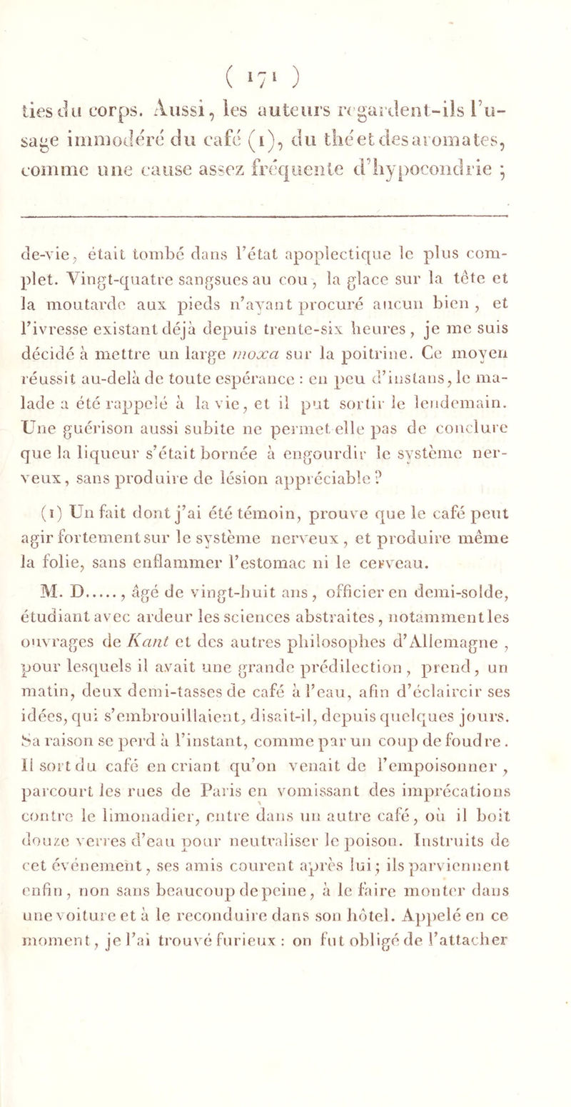 ( >7‘ ) lies du corps. Aussi, les auteurs n gardent-ils l’u- sage iiiimoclerc du café (i), du tliéet des aromates, comme une cause assez fréquente d’hypocondrie ] de-vie J était tombé dans Tétât apoplectique le plus com- plet. Vingt-quatre sangsues au cou , la glace sur la tcte et la moutarde aux pieds iTayant procuré aucun bien , et Tivresse existant déjà depuis tiente-six heures, je me suis décidé à mettre un large inoxa sur la poitrine. Ce moyeu réussit au-delà de toute espérance : en peu d’instans, le ma- lade a été rappelé à la vie, et il put sortir le lendemain. Une guérison aussi subite ne permet elle pas de conclure que la liqueur s’était bornée à engourdir le système ner- veux, sans produire de lésion appréciable? (ï) Un fait dont j’ai été témoin, prouve que le café peut agir fortement sur le système nerveux , et produire même la folie, sans enflammer T estomac ni le cerveau. M. D , âgé de vingt-buit ans , officier en demi-solde, étudiant avec ardeur les sciences abstraites, notamnientles ouvrages de Kant et des autres philosophes d’Allemagne , pour lesquels il avait une grande prédilection, prend, un matin, deux demi-tasses de café àTeau, afin d’éclaircir ses idées, qui s’embrouillaient, disait-il, depuis quelques jours. Sa raison se perd à l’instant, comme par un coup de foudre . il sort du café en criant qu’on venait de l’empoisonner, parcourt les rues de Paris en vomissant des imprécations contre le limonadier, entre dans un autre café, où il boit douze verres d’eau pour neutraliser le poison. Instruits de cet événement, ses amis courent après lui; ils parviennent enfin, non sans beaucoup de peine, à le faire monter dans une voiture et à le reconduire dans son hôtel. Apjielé en ce moment, je l’ai trouvé furieux : on fut obligé de l’attacher