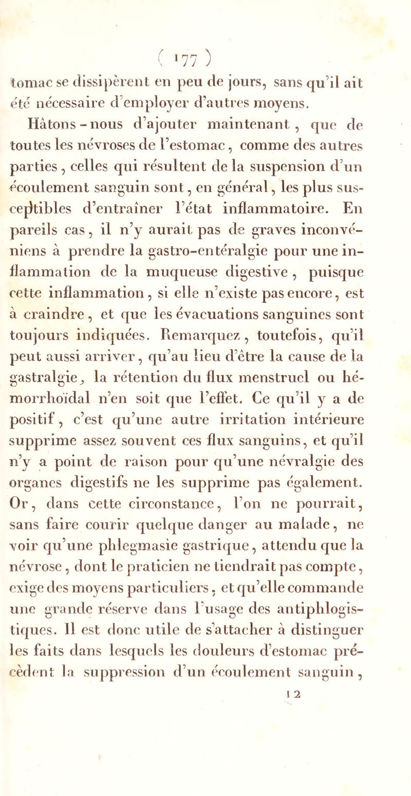 tomac se dissipèrent en peu de jours, sans qu’il ait été nécessaire d’employer d’autres moyens. Hâtons-nous d’ajouter maintenant, que de toutes les névroses de l’estomac, comme des autres parties, celles qui résultent de la suspension d’un écoulement sanguin sont, en général, les plus sus- cejltibles d’entraîner l’état inflammatoire. En pareils cas, il n’y aurait pas de graves inconvé- niens à prendre la gastro-entéralgie pour une in- flammation de la muqueuse digestive , puisque cette inflammation, si elle n’existe pas encore, est à craindre , et que les évacuations sanguines sont toujours indiquées. Piemarquez , toutefois, qu’il peut aussi arriver, qu’au lieu d’étre la cause de la gastralgie^ la rétention du flux menstruel ou hé- morrhoïdal n’en soit que l’effet. Ce qu’il y a de positif, c’est qu’une autre irritation intérieure supprime assez souvent ces flux sanguins, et qu’il n’y a point de raison pour cpi’une névralgie des organes digestifs ne les supprime pas également. Or, dans cette circonstance, l’on ne pourrait, sans faire courir quelque danger au malade, ne voir qu’une pldegmasie gastrique, attendu que la névrose, dont le praticien ne tiendrait pas compte, exige des moyens particuliers, et qu’elle commande une grande réserve dans l’usage des antiphlogis- tiques. Il est donc utile de s’attacher à distinguer les faits dans lesquels les douleurs d’estomac pré- cèdent la suppression d’un écoulement sanguin,