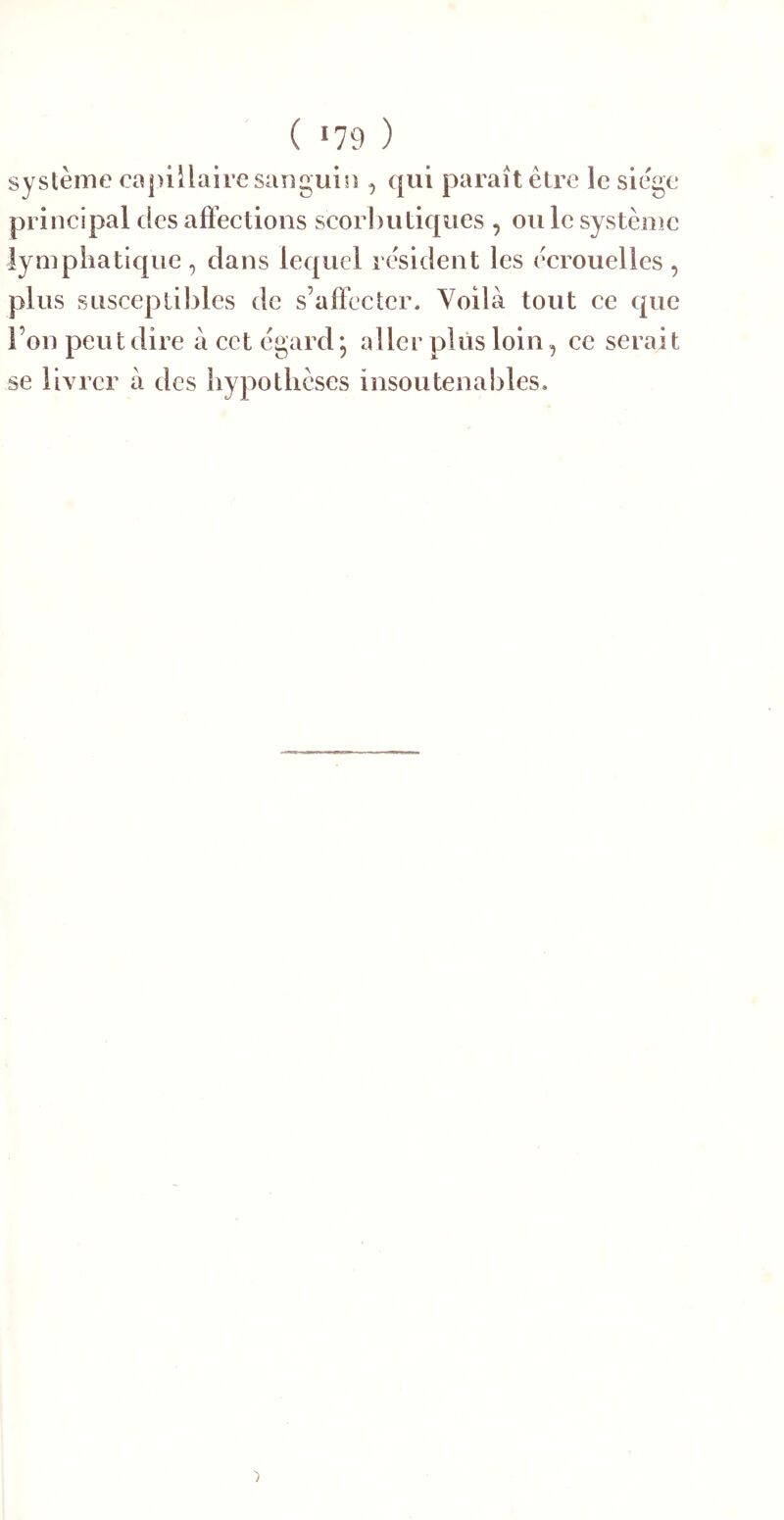 ( >79 ) système capillaire saiiguin , qui paraît être le siège principal des aflêctions scorbutiques , ou le système lymphatique, dans lequel résident les écrouelles , plus susceptibles de s’alFcctcr. Voilà tout ce que l’on peut dire à cet égard, aller plus loin, ce serait se livrer à des hypothèses insoutenables.
