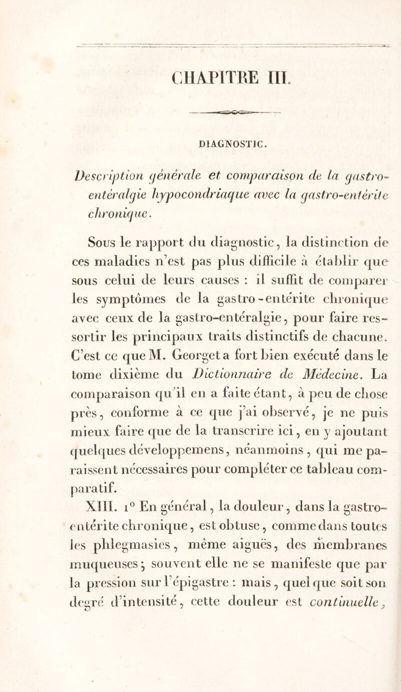 CHAPITRE HT. DIAGNOSTIC. Description (fênêrale et comparaison de la cjastro- entéralgie hypocondriaque avec la gastro-entérite chronique. Sous le rapport du diagnostic, la distinction de ces maladies n’est pas plus difficile à etalilir que sous celui de leurs causes : il suffit de comparer les symptômes de la gastro-enterite chronique avec ceux de la gastro-entéralgie, pour faire res- sortir les principaux traits distinctifs de chacune. C’est ce queM. Georgeta fort bien exécuté dans le tome dixième du Dictionnaire de Médecine. La comparaison qtfil en a faite étant, à peu de chose près, conforme à ce que j’ai observé, je ne puis mieux faire que de la transcrire ici, en y ajoutant quelques développemens, néanmoins , qui me pa- raissent nécessaires pour compléter ce tableau com- paratif. XllI. 1® En général, la douleur, dans la gastro- entérite chronique, est obtuse, comme dans toutes ies phlegmasies, meme aiguës, des membranes muqueuses^ souvent elle ne se manifeste cj[ue par la pression sur l’épigastre : mais, c|ueifjue soit son degré d’intensité, cette douleur est continuelle^