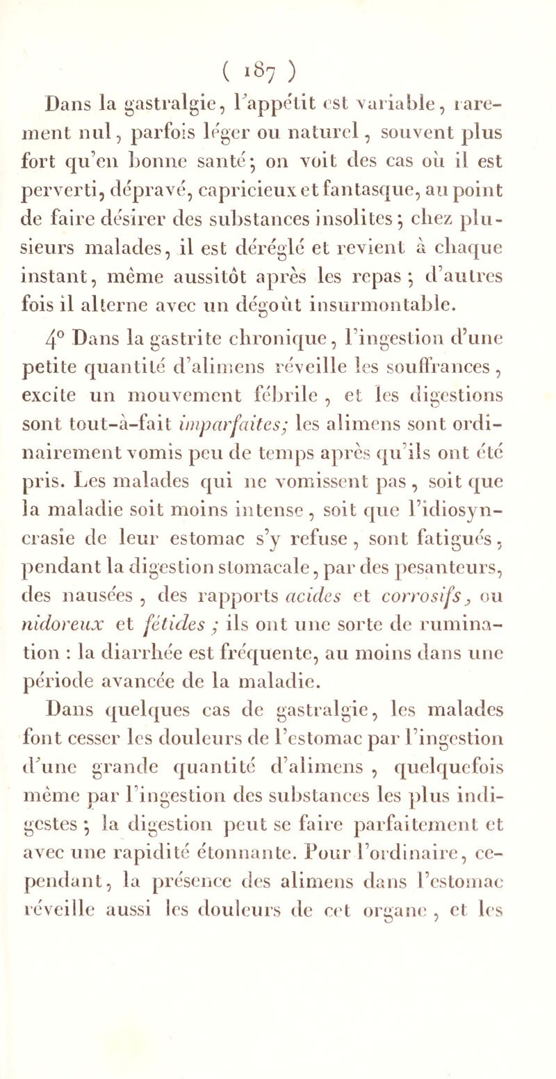 ( iS? ) Dans la gastralgie, l appëtit est variable, rare- nient nul, parfois léger ou naturel, souvent plus fort qu’en bonne santé* on voit des cas oii il est perverti, dépravé, capricieux et fantasque, au point de faire désirer des substances insolites*, chez plu- sieurs malades, il est déréglé et revient à chaque instant, même aussitôt après les repas*, d’autres fois il alterne avec un dégoût insurmontable. 4® Dans la gastrite chronique, l’ingestion d’une petite quantité d’alimens réveille les souffrances, excite un mouvement félirile , et les digestions sont tout-à-fait imparfaites ; les alimens sont ordi- nairement vomis peu de temps après qu’ils ont été pris. Les malades qui ne vomissent pas, soit que la maladie soit moins intense, soit que l’idiosyn- crasie de leur estomac s’y refuse, sont fatigués, pendant la digestion stomacale, par des pesanteurs, des nausées , des rapports acides et corrosifs^ ou nidoreux et fétides ; ils ont une sorte de rumina- tion : la diarrhée est fréquente, au moins dans une période avancée de la maladie. Dans quelques cas de gastralgie, les malades font cesser les douleurs de l’estomac par l’ingestion d^une grande quantité d’alimens , quelquefois même par l’ingestion des substances les plus indi- gestes ; la digestion peut se faire parfaitement et avec une rapidité étonnante. Pour l’ordinaire, ce- pendant, la présence des alimens dans l’cstomae réveille aussi les douleurs de cet organe , et les