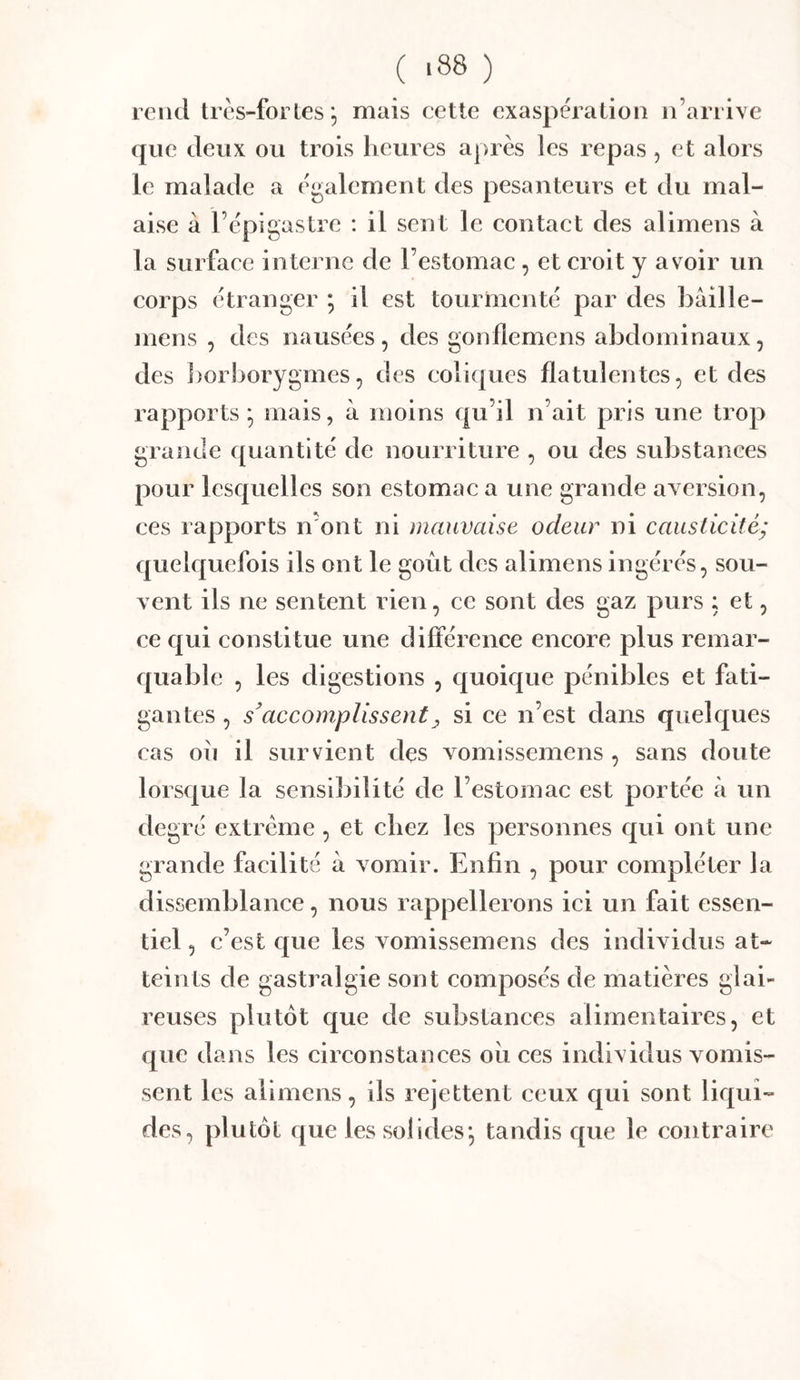 ( >88 ) rend très-for les ; mais cette exaspération n’arrive que deux ou trois heures après les repas , et alors le malade a également des pesanteurs et du mal- aise à l’épigastre : il sent le contact des alimens à la surface interne de l’estomac , et croit y avoir un corps étranger ; il est tourmenté par des bâille- mens , des nausées, des gonflemcns abdominaux, des ])orborygmes, des coliques flatulentcs, et des rapports * mais, à moins qu’il n’ait pris une trop grande ([uantité de nourriture , ou des substances pour lesquelles son estomac a une grande aversion, ces rapports n’ont ni mauvaise odeur ni causticité- quelquefois ils ont le goût des alimens ingérés, sou- vent ils ne sentent rien, ce sont des gaz purs ; et, ce qui constitue une différence encore plus remar- quable , les digestions , quoique pénibles et fati- gantes , s’accomplissent y si ce n’est dans quelques cas ou il survient des vomissemens , sans doute lorsque la sensibilité de l’estomac est portée à un degré extrême, et chez les personnes qui ont une grande facilité à vomir. Enfin , pour compléter la dissemblance, nous rappellerons ici un fait essen- tiel , c’est que les vomissemens des individus at- teints de gastralgie sont composés de matières glai- reuses plutôt que de substances alimentaires, et que dans les circonstances oii ces individus vomis- sent les alimens, ils rejettent ceux qui sont liqui- des, plutôt que les solides*, tandis que le contraire