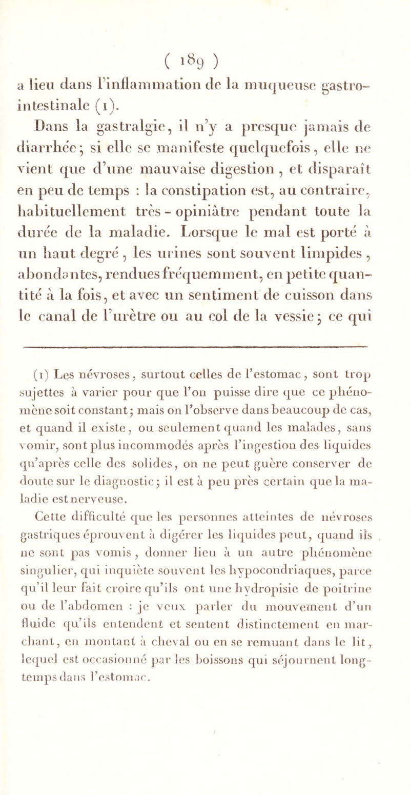 ( >«9 ) a lieu dans l’inflammation de la muqueuse gastro- intestinale (i). Dans la gastralgie, il n’y a presque jamais de diarrhée ; si elle se manifeste quelquefois, elle ne vient que d’une mauvaise digestion , et disparaît en peu de temps : la constipation est, au contraire, hahituellement très - opiniâtre pendant toute la duree de la maladie. Lorsque le mal est porte à un haut degré , les urines sont souvent limpides , abondantes, rendues fréquemment, en petite quan- tité â la fois, et avec un sentiment de cuisson dans le canal de rurètre ou au col de la vessie j ce qui (i) Les névroses, surtout celles de Testomac, sont trop sujettes à varier pour que l’on puisse dire que ce phéno- mène soit constant ^ mais on l’observe dans beaucoup de cas, et quand il existe, ou seulement quand les malades, sans vomir, sont plus incommodés après l’ingestion des liquides qu’après celle des solides, on ne peut guère conserver de doute sur le diagnostic ; il est à peu près certain que la ma- ladie est nerveuse. Cette difficulté que les personnes atteintes de névroses gastriques éprouvent à digérer les liquides peut, quand ils ne sont pas vomis , donner lieu à un autre phénomène singulier, qui inquiète souvent les hypocondriaques, parce qu’il leur fait croire qu’ils ont une hvdropisie de poitrine ou de l’abdomen : je veux parler du mouvement d’un fluide qu’ils entendent et sentent distinctement en mar- chant, en montant à cheval ou en se remuant dans le lit, lequel est occasionné par les boissons qui séjournent long- temps dans l’estomac.