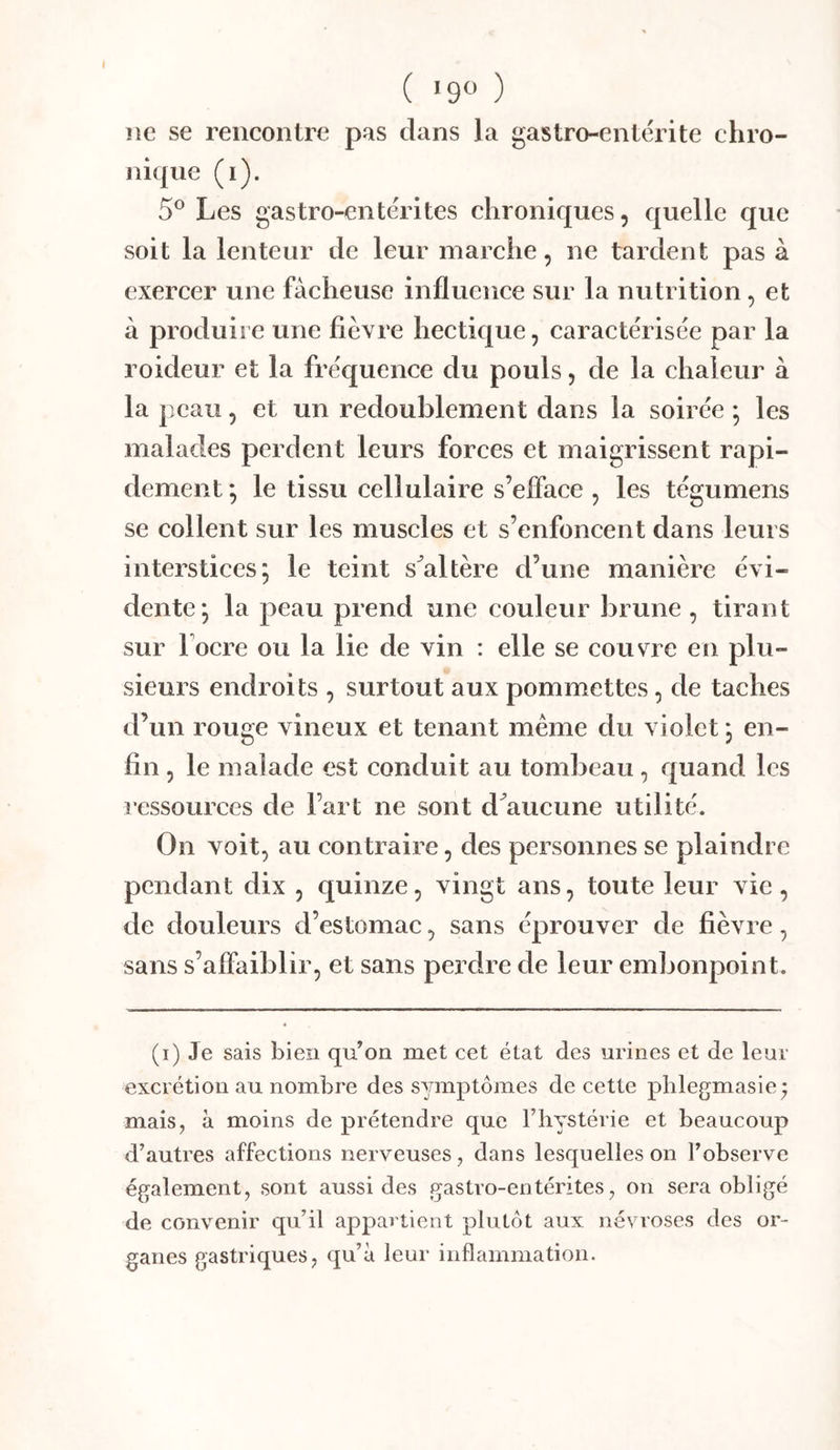 ( ‘9« ) ne se rencontre pas clans la gastro-entérite chro- nique (i). 5® Les gastro-entérites chroniques, c|uellc que soit la lenteur de leur marche, ne tardent pas à exercer une fâcheuse influence sur la nutrition, et à produire une fièvre hectic|ue, caractérisée par la roideur et la fréquence du pouls, de la chaleur à la peau, et un redoublement dans la soirée ; les malades perdent leurs forces et maigrissent rapi- dement*, le tissu cellulaire s’efface , les tégumens se collent sur les muscles et s’enfoncent dans leurs interstices; le teint s^altère d’une manière évi- dente; la peau prend une couleur brune , tirant sur locre ou la lie de vin : elle se couvre en plu- sieurs endroits , surtout aux pommettes, de taches d’un rouge vineux et tenant meme du violet ; en- fin , le malade est conduit au tombeau, quand les ressources de l’art ne sont d^aiicune utilité. On voit, au contraire, des personnes se plaindre pendant dix , quinze, vingt ans, toute leur vie , de douleurs d’estomac, sans éprouver de fièvre, sans s’aflaiblir, et sans perdre de leur embonpoint. (i) Je sais bien qu’on met cet état des urines et de leur excrétion au nombre des symptômes de cette plilegmasie; mais, à moins de prétendre que l’iiystérie et beaucoup d’autres affections nerveuses, dans lesquelles on l’observe également, sont aussi des gastro-entérites, on sera obligé de convenir qu’il appartient plutôt aux névroses des or- ganes gastriques, qu’à leur inflammation.