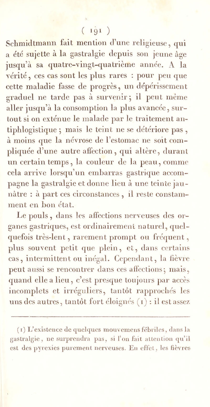 ( '9‘ ) Schmidtmann fait mention d’une religieuse, qui a été sujette à la gastralgie depuis son jeune âge jusqu’à sa quatre-vingt-quatrième année. A la vérité, ces cas sont les plus rares : pour peu que cette maladie fasse de progrès, un dépérissement graduel ne tarde pas à survenir; il peut meme aller jusqu’à la consomption la plus avancée, sur- tout si on exténue le malade par le traitement an- tiphlogistique ; mais le teint ne se détériore pas , à moins que la névrose de l’estomac ne soit com- pliquée d’une autre affection, qui altère, durant un certain temps, la couleur de la peau, comme cela arrive lorsqu’un embarras gastrique accom- pagne la gastralgie et donne lieu à une teinte jau- nâtre : à part ces circonstances , il reste constam- ment en bon état. Le pouls, dans les affections nerveuses des or- ganes gastriques, est ordinairemeni naturel, quel- quefois très-lent, rarement prompt ou frequent, plus souvent petit que plein, et, dans certains cas, intermittent ou inégal. Cependant, la fièvre peut aussi se rencontrer dans ces affections; mais, quand elle a lieu, c’est presque toujours par accès incomplets et irréguliers, tantôt rapprochés les uns des autres, tantôt fort éloignés (i) : il est assez (i) L’existence de quelques mouvemensfébriles, dans la gastralgie, ne surprendra pas, si ton fait attention qu’il est des pyrexies purement nerveuses. En effet, les fièvres