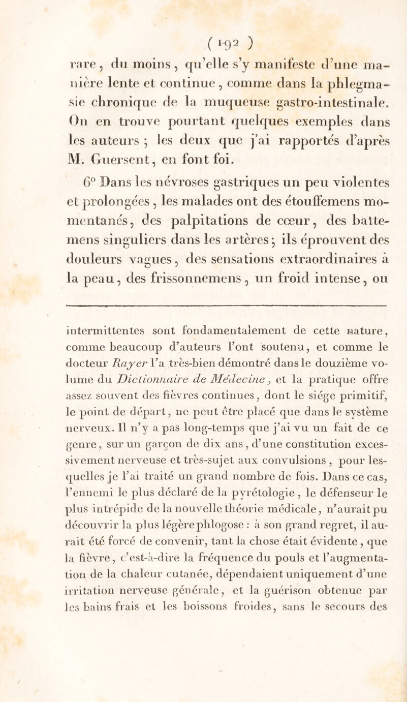 ( *92 ) rare 5 du moins, qu’elle s’y manifeste d’une ma- niéré lente et eontinue, eomme dans la phlegma- sie chronique de la muqueuse gastro-intestinale. On en trouve pourtant quelques exemples dans les auteurs ; les deux que j’ai rapportes d’après M. Guersent, en font foi. 6° Dans les névroses gastriques un peu violentes et prolongées , les malades ont des étoulFemens mo- mentanés, des palpitations de cœur, des batte- mens singuliers dans les artères*, ils éprouvent des douleurs vagues, des sensations extraordinaires à la peau, des frissonnemens, un froid intense, ou intermittentes sont fondamentalement de cette nature, comme beaucoup d^auteurs l’ont soutenu, et comme le docteur Rayer l’a très-bien démontré dans le douzième vo- lume du Dictionnaire de Médecine ^ et la pratique offre assez souvent des fièvres continues, dont le siège primitif, le point de départ, ne peut être placé que dans le système nerveux. Il n’y a pas long-temps que j’ai vu un fait de ce genre, sur un garçon de dix ans, d’une constitution exces- sivement nerveuse et très-sujet aux convulsions , pour les- quelles je l’ai traité un grand nombre de fois. Dans ce cas, rennemi le plus déclaré de la pyrétologie , le défenseur le plus intrépide de la nouvelle théorie médicale, n’aurait pu découvrir la plus légèrepbîogose : à son grand regret, il au- rait été forcé de convenir, tant la chose était évidente , que la fièvre, c’est-à-dire la fréquence du pouls et l’augmenta- tion de la chaleur cutanée, dépendaient uniquement d’une irritation nerveuse générale, et la guérison obtenue par les bains frais et les boissons froides, sans le secours des