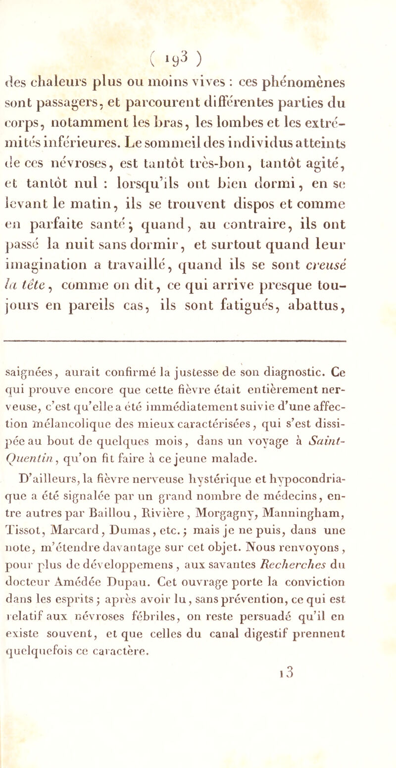 ( ‘93 ) des chaleurs plus ou moins vives : ces phénomènes sont passagers, et parcourent différentes parties du corps, notamment les hras, les lombes et les extré- mités inférieures. Le sommeil des individus atteints t!e ces névroses, est tantôt très-bon, tantôt agité, et tantôt nul : lorsqu’ils ont bien dormi, en se levant le matin, ils se trouvent dispos et comme en parfaite santé ^ quand, au contraire, ils ont passé la nuit sans dormir, et surtout quand leur imagination a travaillé, quand ils se sont creusé la tête ^ comme on dit, ce qui arrive presque tou- jours en pareils cas, ils sont fatigués, abattus, saignées, aurait confirmé la justesse de son diagnostic. Ce qui prouve encore que cette fièvre était entièrement ner- veuse, c’est qu’elle a été immédiatement suivie d’une affec- tion mélancolique des mieux caractérisées, qui s’est dissi- pée au bout de quelques mois, dans un voyage à Saint- Quentin^ qu’on fit faire à ce jeune malade. D’ailleurs, la fièvre nerveuse hystérique et hypocondria- que a été signalée par un grand nombre de médecins, en- tre autres par Baillou, Rivière, Morgagny, Manningham, Tissot, Marcard, Dumas, etc.; mais je ne puis, dans une note, m’étendre davantage sur cet objet. Nous renvoyons , pour plus de développemens , aux savantes Recherches du docteur Amédée Dupau. Cet ouvrage porte la conviction dans les esprits ; après avoir lu, sans prévention, ce qui est relatif aux névroses fébriles, on reste persuadé qu’il en existe souvent, et que celles du canal digestif prennent quelquefois ce caractère. i3